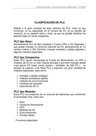 Instrumentación y Comunicaciones Industriales / FI-UNLP
4
CLASIFICACIÓN DE PLC
Debido a la gran variedad de tipos distintos de PLC, tanto en sus
funciones, en su capacidad, en el numero de I/O, en su tamaño de
memoria, en su aspecto físico y otros, es que es posible clasificar los
distintos tipos en varias categorías.
PLC tipo Nano:
Generalmente PLC de tipo compacto ( Fuente, CPU e I/O integradas )
que puede manejar un conjunto reducido de I/O, generalmente en un
número inferior a 100. Permiten manejar entradas y salidas digitales y
algunos módulos especiales.
PLC tipo Compactos:
Estos PLC tienen incorporado la Fuente de Alimentación, su CPU y
módulos de I/O en un solo módulo principal y permiten manejar desde
unas pocas I/O hasta varios cientos ( alrededor de 500 I/O ) , su
tamaño es superior a los Nano PLC y soportan una gran variedad de
módulos especiales, tales como:
§ entradas y salidas análogas
§ módulos contadores rápidos
§ módulos de comunicaciones
§ interfaces de operador
§ expansiones de i/o
PLC tipo Modular:
Estos PLC se componen de un conjunto de elementos que conforman
el controlador final, estos son:
§ Rack
§ Fuente de Alimentación
§ CPU
§ Módulos de I/O
§ Comunicaciones.
§ Contaje rápido.
Funciones especiales
 