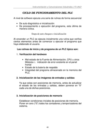 Instrumentación y Comunicaciones Industriales / FI-UNLP
40
CICLO DE FUNCIONAMIENTO DEL PLC
A nivel de software ejecuta una serie de rutinas de forma secuencial
• De auto diagnóstico e inicialización
• De procesamiento o ejecución del programa, esta última de
manera cíclica.
Etapa de auto chequeo e inicialización
Al encender un PLC se ejecuta inicialmente una rutina que verifica
ciertos elementos antes de comenzar a ejecutar el programa que
haya elaborado el usuario.
Las rutinas de inicio y de programa de un PLC típico son:
1. Verificación del hardware
• Mal estado de la Fuente de Alimentación, CPU u otros
Módulos Ł indicación de error existente en el panel
frontal
• Estado de la batería de respaldo
• Integridad del programa almacenado en la memoria del
PLC.
2. Inicialización de las imágenes de entradas y salidas
Ya que estas son posiciones de memoria, antes de actualizar
el estado de las entradas y salidas, deben ponerse en "0"
cada una de dichas posiciones.
3. Inicialización de posiciones de memoria
Establecer condiciones iniciales de posiciones de memoria.
Poner en cero ("0") todos los contadores y temporizadores del
sistema.
 