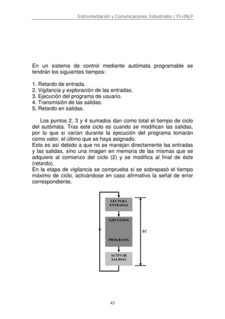 Instrumentación y Comunicaciones Industriales / FI-UNLP
43
En un sistema de control mediante autómata programable se
tendrán los siguientes tiempos:
1. Retardo de entrada.
2. Vigilancia y exploración de las entradas.
3. Ejecución del programa de usuario.
4. Transmisión de las salidas.
5. Retardo en salidas.
Los puntos 2, 3 y 4 sumados dan como total el tiempo de ciclo
del autómata. Tras este ciclo es cuando se modifican las salidas,
por lo que si varían durante la ejecución del programa tomarán
como valor, el último que se haya asignado.
Esto es así debido a que no se manejan directamente las entradas
y las salidas, sino una imagen en memoria de las mismas que se
adquiere al comienzo del ciclo (2) y se modifica al final de éste
(retardo).
En la etapa de vigilancia se comprueba si se sobrepasó el tiempo
máximo de ciclo, activándose en caso afirmativo la señal de error
correspondiente.
TC
LECTURA
ENTRADAS
EJECUCION
PROGRAMA
ACTIVAR
SALIDAS
 