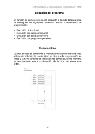 Instrumentación y Comunicaciones Industriales / FI-UNLP
44
Ejecución del programa
En función de cómo se efectúe la ejecución o barrido del programa,
se distinguen los siguientes sistemas, modos o estructuras de
programación:
• Ejecución cíclica lineal
• Ejecución con salto condicional
• Ejecución con salto a subrrutina
• Ejecución con programas paralelos
Ejecución lineal
Cuando el ciclo de barrido de la memoria de usuario se realiza línea
a línea sin solución de continuidad, se dice que la programación es
lineal, y la CPU consulta las instrucciones contenidas en la memoria
secuencialmente, una a continuación de la otra, sin alterar este
orden.
0001
Instrucción0000
0002
0003
0004
n-1
n
Número
de línea o paso
Instrucción
Instrucción
Instrucción
Instrucción
Instrucción
Instrucción
 