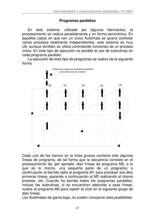 Instrumentación y Comunicaciones Industriales / FI-UNLP
47
Programas paralelos
En este sistema, utilizado por algunos fabricantes, el
procesamiento se realiza paralelamente y en forma asincrónica. En
aquellos casos en que con un único Autómata se quiera controlar
varios procesos totalmente independientes, este sistema es muy
útil, aunque también se utiliza controlando funciones de un proceso
único. En este tipo de ejecución es posible el uso de subrutinas en
cada programa paralelo.
La ejecución de este tipo de programas se realiza de la siguiente
forma:
Cada uno de los tramos en la línea gruesa contiene sólo algunas
líneas de programa, de tal forma que la secuencia consiste en el
procesamiento de, por ejemplo, diez líneas de programa M0, o lo
que es lo mismo, una pequeña parte de un programa; a
continuación el barrido salta al programa M1 para procesar sus diez
primeras líneas, pasando a continuación al M2 realizando el mismo
proceso, etc. Cuando ha barrido todos los programas paralelos,
incluso las subrutinas, si se encuentran adscritas a esas líneas,
vuelve al programa M0 para repetir el ciclo en el siguiente grupo de
diez líneas.
Los Autómatas de gama baja, no suelen incorporar esta posibilidad.
M0 M1 M2 M3 M4
Programa de asignaciómde programas paralelos
con las direcciones de comienzo
 