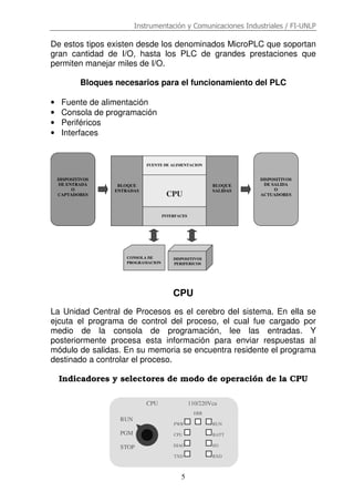 Instrumentación y Comunicaciones Industriales / FI-UNLP
5
De estos tipos existen desde los denominados MicroPLC que soportan
gran cantidad de I/O, hasta los PLC de grandes prestaciones que
permiten manejar miles de I/O.
Bloques necesarios para el funcionamiento del PLC
• Fuente de alimentación
• Consola de programación
• Periféricos
• Interfaces
CPU
La Unidad Central de Procesos es el cerebro del sistema. En ella se
ejcuta el programa de control del proceso, el cual fue cargado por
medio de la consola de programación, lee las entradas. Y
posteriormente procesa esta información para enviar respuestas al
módulo de salidas. En su memoria se encuentra residente el programa
destinado a controlar el proceso.
Indicadores y selectores de modo de operación de la CPU
DISPOSITIVOS
DE ENTRADA
O
CAPTADORES
DISPOSITIVOS
DE SALIDA
O
ACTUADORES
BLOQUE
SALIDAS
FUENTE DE ALIMENTACION
INTERFACES
CPU
BLOQUE
ENTRADAS
CONSOLA DE
PROGRAMACION
DISPOSITIVOS
PERIFERICOS
RUN
PGM
STOP
CPU 110/220Vca
PWR
CPU
DIAG
TXD
RUN
BATT
I/O
RXD
ERR
 