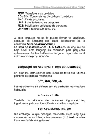 Instrumentación y Comunicaciones Industriales / FI-UNLP
53
MOV: Transferencias de datos
CD / BIN: Conversiones de códigos numéricos
END: Fin de programa
JMP: Salto de bloque de programa
MCS: Habilitación de bloque de programa
JMPSUB: Salto a subrutina, etc.
A este lenguaje no se le puede llamar ya booleano,
después de ampliarlo con estas extensiones se lo
denomina Lista de instrucciones
La lista de instrucciones (IL o AWL) es un lenguaje de
bajo nivel. Este lenguaje es adecuado para pequeñas
aplicaciones. En los Autómatas de gama baja, este es el
único modo de programación.
Lenguajes de Alto Nivel (Texto estructurado)
En ellos las instrucciones son líneas de texto que utilizan
palabras o símbolos reservados
SET, AND, FOR, etc.
Las operaciones se definen por los símbolos matemáticos
habituales
+, *, <, >, -, /, etc.
También se dispone de funciones trigonométricas,
logarítmicas y de manipulación de variables complejas
Sen, Cos, pi, real, img, etc.
Sin embargo, lo que distingue realmente estos lenguajes
avanzados de las listas de instrucciones (IL ó AWL) son las
tres características siguientes:
 