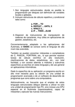 Instrumentación y Comunicaciones Industriales / FI-UNLP
54
1. Son lenguajes estructurados, donde es posible la
programación por bloques con definición de variables
locales o globales.
2. Incluyen estructuras de cálculo repetitivo y condicional
tales como:
a. FOR ... TO
b. REPEAT ... UNTIL X
c. WHILE X...
d. IF ... THEN ...ELSE
3. Disponen de instrucciones de manipulación de
cadenas de caracteres, muy útiles en aplicaciones de
gestión, estadística, etc.
Convenientemente adaptado a las aplicaciones del
Autómata, el BASIC se conoce como el lenguaje de alto
nivel más extendido.
También se pueden encontrar intérpretes o compiladores
de C, PASCAL, FORTRAN, etc., lo que permite resolver
tareas de cálculo científico en alta resolución,
clasificaciones de datos, estadísticas, etc., con total
facilidad, y con acceso además a módulos y subrutinas
específicos ya escritos en estos lenguajes y de uso general
en aplicaciones informáticas.
Dado lo específico de su aplicación un programa escrito en
alto nivel necesita para su edición de una unidad de
programación avanzada o de un software de desarrollo de
programas que corra sobre una computadora.
Adicionalmente, es frecuente que el empleo de estos
lenguajes estructurados obligue además a utilizar no solo
una unidad de programación tipo PC, sino incluso una CPU
especial en el Autómata (coprocesadora), capaz de
interpretar y ejecutar las nuevas instrucciones.
 