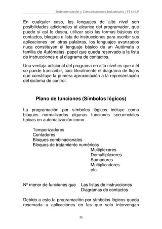 Instrumentación y Comunicaciones Industriales / FI-UNLP
55
En cualquier caso, los lenguajes de alto nivel son
posibilidades adicionales al alcance del programador, que
puede si así lo desea, utilizar solo las formas básicas de
contactos, bloques o lista de instrucciones para escribir sus
aplicaciones: en otras palabras, los lenguajes avanzados
nuca constituyen el lenguaje básico de un Autómata o
familia de Autómatas, papel que queda reservado a la lista
de instrucciones o al diagrama de contactos.
Una ventaja adicional del programa en alto nivel es que a él
se puede transcribir, casi literalmente el diagrama de flujos
que constituye la primera aproximación a la representación
del sistema de control.
Plano de funciones (Símbolos lógicos)
La programación por símbolos lógicos incluye como
bloques normalizados algunas funciones secuenciales
típicas en automatización como:
Temporizadores
Contadores
Bloques combinacionales
Bloques de tratamiento numéricos
Multiplexores
Demultiplexores
Sumadores
Multiplicadores
etc.
Nº menor de funciones que Las listas de instrucciones
Diagramas de contactos
Debido a esto la programación por símbolos lógicos queda
reservada a aplicaciones en las que solo intervengan
 