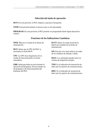 Instrumentación y Comunicaciones Industriales / FI-UNLP
6
Selección del modo de operación
RUN: En esta posición, el PLC empieza a ejecutar el programa
STOP: Esta posición detiene el proceso que se esté ejecutando.
PROGRAM: En esta posición, el PLC permite ser programado desde algún dispositivo
externo
Funciones de las Indicaciones Lumínicas
PWR: Muestra el estado de la fuente de
alimentación.
RUN: Indica que la CPU del PLC se
encuentra en modo RUN
CPU: La CPU hace diagnóstico de su
estado de funcionamiento en forma
automática.
ERR: Señal que hubo un error durante la
ejecución del programa. El error puede ser
de programa o de funcionamiento del
hardware del PLC.
BATT: Indica el estado actual de la
batería de respaldo de la fuente de
alimentación.
I/O: Esta luz sirve para indicar el estado
de los módulos de entrada y salida.
DIAG: Los autómatas pueden tener un
sistema de diagnóstico propio.
TXD: Es el indicador de transmisión de
datos por los puertos de comunicaciones.
RDX: Es el indicador de recepción de
datos por los puertos de comunicaciones.
 