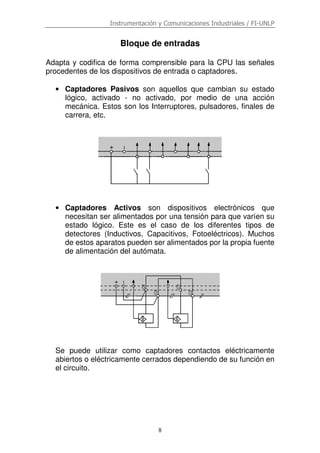 Instrumentación y Comunicaciones Industriales / FI-UNLP
8
Bloque de entradas
Adapta y codifica de forma comprensible para la CPU las señales
procedentes de los dispositivos de entrada o captadores.
• Captadores Pasivos son aquellos que cambian su estado
lógico, activado - no activado, por medio de una acción
mecánica. Estos son los Interruptores, pulsadores, finales de
carrera, etc.
• Captadores Activos son dispositivos electrónicos que
necesitan ser alimentados por una tensión para que varíen su
estado lógico. Este es el caso de los diferentes tipos de
detectores (Inductivos, Capacitivos, Fotoeléctricos). Muchos
de estos aparatos pueden ser alimentados por la propia fuente
de alimentación del autómata.
Se puede utilizar como captadores contactos eléctricamente
abiertos o eléctricamente cerrados dependiendo de su función en
el circuito.
 