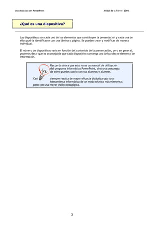 Uso didáctico del PowerPoint Aníbal de la Torre - 2005
3
¿Qué es una diapositiva?
Las diapositivas son cada uno de los elementos que constituyen la presentación y cada una de
ellas podría identificarse con una lámina o página. Se pueden crear y modificar de manera
individual.
El número de diapositivas varía en función del contenido de la presentación, pero en general,
podemos decir que es aconsejable que cada diapositiva contenga una única idea o elemento de
información.
Recuerda ahora que esto no es un manual de utilización
del programa informático PowerPoint, sino una propuesta
de cómo puedes usarlo con tus alumnos y alumnas.
Casi siempre resulta de mayor eficacia didáctica usar una
herramienta informática de un modo técnico más elemental,
pero con una mayor visión pedagógica.
 