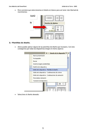 Uso didáctico del PowerPoint Aníbal de la Torre - 2005
5
• Pero conviene que seleccionemos el diseño en blanco para así tener más libertad de
movimientos:
3.- Plantillas de diseño.
• Ahora puedes aplicar alguno de las plantillas de diseño que incorpora. Con esto
conseguirás que todas las diapositivas tengan el mismo aspecto:
• Selecciona el diseño deseado:
 