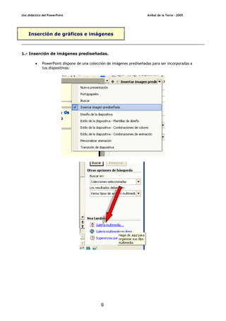 Uso didáctico del PowerPoint Aníbal de la Torre - 2005
9
Inserción de gráficos e imágenes
1.- Inserción de imágenes prediseñadas.
• PowerPoint dispone de una colección de imágenes prediseñadas para ser incorporadas a
tus diapositivas:
 