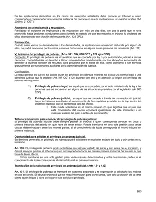 De las apelaciones deducidas en los casos de excepción señalados debe conocer el tribunal a quien
corresponde o correspondería la segunda instancia del negocio en que la implicancia o recusación inciden. (Art
205 inc. 2° COT).

Abandono de la implicancia y recusación.
Paralizado el incidente de implicancia o de recusación por más de diez días, sin que la parte que lo haya
promovido haga gestiones conducentes para ponerlo en estado de que sea resuelto, el tribunal lo declarará de
oficio abandonado con citación del recusante.(Art. 123 CPC)

Renovación.
Cuando sean varios los demandantes o los demandados, la implicancia o recusación deducida por alguno de
ellos, no podrá renovarse por los otros, a menos de fundarse en alguna causa personal del recusante (Art. 128)

V) Incidente del privilegio de pobreza. (Arts. 591, 594, 600 COT y 129 sgts CPC)
Concepto; El privilegio de pobreza es el beneficio que se concede por ley o por autorización judicial a ciertas
personas, concediéndoles el derecho a litigar representadas gratuitamente por los abogados encargados de
defender a quienes carecen de recursos para proveerse por si solos de ella, como asimismo a ser servidos
gratuitamente por funcionarios auxiliares de la administración de justicia.

Clasificación.
La regla general es que no se puede gozar del privilegio de pobreza mientras no exista una norma legal o una
sentencia judicial que lo declare (Art. 591 COT). De acuerdo con ello y en atención al origen del privilegio de
pobreza distinguimos;

            1)    Privilegio de pobreza legal; es aquel que es concedido por el solo ministerio de la ley a las
                  personas que se encuentran en alguna de las situaciones previstas por el legislador. (Art 600
                  COT)

            2)    Privilegio de pobreza judicial; es aquel que se concede a través de una resolución judicial,
                  luego de haberse acreditado el cumplimiento de los requisitos previstos en la ley, dentro del
                  incidente especial que se contempla para tal efecto.
                              Este puede solicitarse en el mismo proceso (lo que significa que el juez que
                                esta conociendo del asunto conocerá igualmente de este incidente) y en
                                cualquier estado del juicio o antes de su iniciación

Tribunal competente para conocer del privilegio de pobreza judicial.
El privilegio de pobreza judicial debe siempre pedirse al tribunal a quien corresponda conocer en única o
primera instancia del asunto en que haya de tener efecto. Puede tramitarse en una sola gestión para varias
causas determinadas y entre las mismas partes, si el conocimiento de todas corresponde al mismo tribunal en
primera instancia.

Oportunidad para solicitar el privilegio de pobreza judicial.
En términos generales, el privilegio de pobreza podrá solicitarse en cualquier estado del juicio y aún antes de su
iniciación.

Art. 130. El privilegio de pobreza podrá solicitarse en cualquier estado del juicio y aún antes de su iniciación, y
deberá siempre pedirse al tribunal a quien corresponda conocer en única o primera instancia del asunto en que
haya de tener efecto.
     Podrá tramitarse en una sola gestión para varias causas determinadas y entre las mismas partes, si el
conocimiento de todas corresponde al mismo tribunal en primera instancia.

Tramitación de la solicitud de privilegio de pobreza judicial. (Arts 131 y 132)

Art. 131. El privilegio de pobreza se tramitará en cuaderno separado y se expresarán al solicitarlo los motivos
en que se funde. El tribunal ordenará que se rinda información para acreditarlos, con solo la citación de la parte
contra quien litigue o haya de litigar el que solicita el privilegio.




                                                                                                              100
 