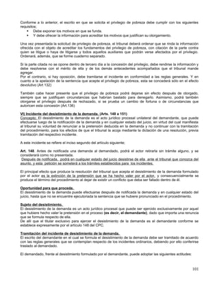 Conforme a lo anterior, el escrito en que se solicita el privilegio de pobreza debe cumplir con los siguientes
requisitos;
     Debe exponer los motivos en que se funda.
     Y debe ofrecer la información para acreditar los motivos que justifican su otorgamiento.

Una vez presentada la solicitud de privilegio de pobreza, el tribunal deberá ordenar que se rinda la información
ofrecida con el objeto de acreditar los fundamentos del privilegio de pobreza, con citación de la parte contra
quien se litigue o haya de litigarse y todos aquellos auxiliares que podrán verse afectados por el privilegio.
Ordenará, además, que se forme cuaderno separado.

Si la parte citada no se opone dentro de tercero día a la concesión del privilegio, debe rendirse la información y
debe resolverse con el mérito de ella y de los demás antecedentes acompañados que el tribunal mande
agregar.
Por el contrario, si hay oposición, debe tramitarse el incidente en conformidad a las reglas generales. Y en
cuanto a la apelación de la sentencia que acepte el privilegio de pobreza, esta se concederá sólo en el efecto
devolutivo (Art 132)

También cabe hacer presente que el privilegio de pobreza podrá dejarse sin efecto después de otorgado,
siempre que se justifiquen circunstancias que habrían bastado para denegarlo. Asimismo, podrá también
otorgarse el privilegio después de rechazado, si se prueba un cambio de fortuna o de circunstancias que
autoricen esta concesión (Art.136)

VI) Incidente del desistimiento de la demanda. (Arts. 148 a 151)
Concepto; El desistimiento de la demanda es el acto jurídico procesal unilateral del demandante, que puede
efectuarse luego de la notificación de la demanda y en cualquier estado del juicio, en virtud del cual manifiesta
al tribunal su voluntad de renunciar a la pretensión deducida en la demanda y no continuar con la tramitación
del procedimiento, para los efectos de que el tribunal la acoja mediante la dictación de una resolución, previa
tramitación del respectivo incidente.

A este incidente se refiere el inciso segundo del artículo siguiente;

Art. 148. Antes de notificada una demanda al demandado, podrá el actor retirarla sin trámite alguno, y se
considerará como no presentada.
 Después de notificada, podrá en cualquier estado del juicio desistirse de ella ante el tribunal que conozca del
asunto, y esta petición se someterá a los trámites establecidos para los incidentes.

El principal efecto que produce la resolución del tribunal que acepta el desistimiento de la demanda formulado
por el actor es la extinción de la pretensión que se ha hecho valer por el actor, y consecuencialmente se
produce el término del procedimiento al dejar de existir un conflicto que deba ser fallado dentro de él.

Oportunidad para que proceda.
El desistimiento de la demanda puede efectuarse después de notificada la demanda y en cualquier estado del
juicio, hasta que no se encuentre ejecutoriada la sentencia que se hubiere pronunciado en el procedimiento.

Sujeto del desistimiento.
El desistimiento de la demanda es un acto jurídico procesal que puede ser ejercido exclusivamente por aquel
que hubiere hecho valer la pretensión en el proceso (es decir, el demandante), dado que importa una renuncia
que se formula respecto de ella.
De allí que el titular exclusivo para ejercer el desistimiento de la demanda es el demandante conforme se
establece expresamente por el artículo 148 del CPC.

Tramitación del incidente de desistimiento de la demanda.
El escrito del demandante en el cual se formula el desistimiento de la demanda debe ser tramitado de acuerdo
con las reglas generales que se contemplan respecto de los incidentes ordinarios, debiendo por ello conferirse
traslado al demandado.

El demandado, frente al desistimiento formulado por el demandante, puede adoptar las siguientes actitudes:



                                                                                                              101
 