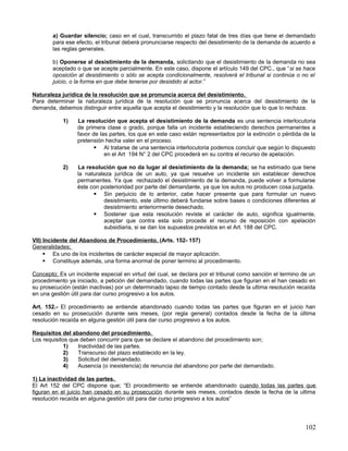 a) Guardar silencio; caso en el cual, transcurrido el plazo fatal de tres días que tiene el demandado
        para ese efecto, el tribunal deberá pronunciarse respecto del desistimiento de la demanda de acuerdo a
        las reglas generales.

        b) Oponerse al desistimiento de la demanda, solicitando que el desistimiento de la demanda no sea
        aceptado o que se acepte parcialmente. En este caso, dispone el artículo 149 del CPC., que “si se hace
        oposición al desistimiento o sólo se acepta condicionalmente, resolverá el tribunal si continúa o no el
        juicio, o la forma en que debe tenerse por desistido al actor.”

Naturaleza jurídica de la resolución que se pronuncia acerca del desistimiento.
Para determinar la naturaleza jurídica de la resolución que se pronuncia acerca del desistimiento de la
demanda, debemos distinguir entre aquella que acepta el desistimiento y la resolución que lo que lo rechaza.

            1)   La resolución que acepta el desistimiento de la demanda es una sentencia interlocutoria
                 de primera clase o grado, porque falla un incidente estableciendo derechos permanentes a
                 favor de las partes, los que en este caso están representados por la extinción o pérdida de la
                 pretensión hecha valer en el proceso.
                         Al tratarse de una sentencia interlocutoria podemos concluir que según lo dispuesto
                            en el Art 194 N° 2 del CPC procederá en su contra el recurso de apelación.

            2)   La resolución que no da lugar al desistimiento de la demanda; se ha estimado que tiene
                 la naturaleza jurídica de un auto, ya que resuelve un incidente sin establecer derechos
                 permanentes. Ya que rechazado el desistimiento de la demanda, puede volver a formularse
                 éste con posterioridad por parte del demandante, ya que los autos no producen cosa juzgada.
                        Sin perjuicio de lo anterior, cabe hacer presente que para formular un nuevo
                           desistimiento, este último deberá fundarse sobre bases o condiciones diferentes al
                           desistimiento anteriormente desechado.
                        Sostener que esta resolución reviste el carácter de auto, significa igualmente,
                           aceptar que contra esta solo procede el recurso de reposición con apelación
                           subsidiaria, si se dan los supuestos previstos en el Art. 188 del CPC.

VII) Incidente del Abandono de Procedimiento. (Arts. 152- 157)
Generalidades;
      Es uno de los incidentes de carácter especial de mayor aplicación.
      Constituye además, una forma anormal de poner termino al procedimiento.

Concepto; Es un incidente especial en virtud del cual, se declara por el tribunal como sanción el termino de un
procedimiento ya iniciado, a petición del demandado, cuando todas las partes que figuran en el han cesado en
su prosecución (están inactivas) por un determinado lapso de tiempo contado desde la ultima resolución recaída
en una gestión útil para dar curso progresivo a los autos.

Art. 152.- El procedimiento se entiende abandonado cuando todas las partes que figuran en el juicio han
cesado en su prosecución durante seis meses, (por regla general) contados desde la fecha de la última
resolución recaída en alguna gestión útil para dar curso progresivo a los autos.

Requisitos del abandono del procedimiento.
Los requisitos que deben concurrir para que se declare el abandono del procedimiento son;
             1)   Inactividad de las partes.
             2)   Transcurso del plazo establecido en la ley.
             3)   Solicitud del demandado.
             4)   Ausencia (o inexistencia) de renuncia del abandono por parte del demandado.

1) La inactividad de las partes.
El Art 152 del CPC dispone que; “El procedimiento se entiende abandonado cuando todas las partes que
figuran en el juicio han cesado en su prosecución durante seis meses, contados desde la fecha de la ultima
resolución recaída en alguna gestión útil para dar curso progresivo a los autos”




                                                                                                           102
 