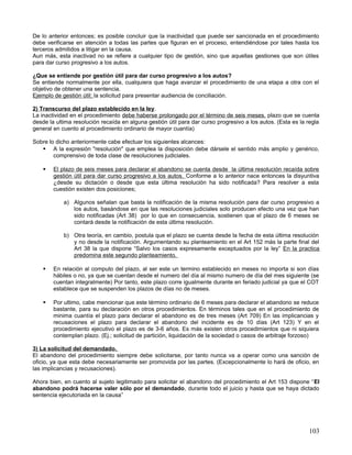 De lo anterior entonces; es posible concluir que la inactividad que puede ser sancionada en el procedimiento
debe verificarse en atención a todas las partes que figuran en el proceso, entendiéndose por tales hasta los
terceros admitidos a litigar en la causa.
Aun más, esta inactivad no se refiere a cualquier tipo de gestión, sino que aquellas gestiones que son útiles
para dar curso progresivo a los autos.

¿Que se entiende por gestión útil para dar curso progresivo a los autos?
Se entiende normalmente por ella, cualquiera que haga avanzar el procedimiento de una etapa a otra con el
objetivo de obtener una sentencia.
Ejemplo de gestión útil; la solicitud para presentar audiencia de conciliación.

2) Transcurso del plazo establecido en la ley.
La inactividad en el procedimiento debe haberse prolongado por el término de seis meses, plazo que se cuenta
desde la ultima resolución recaída en alguna gestión útil para dar curso progresivo a los autos. (Esta es la regla
general en cuento al procedimiento ordinario de mayor cuantía)

Sobre lo dicho anteriormente cabe efectuar los siguientes alcances:
    A la expresión "resolución" que emplea la disposición debe dársele el sentido más amplio y genérico,
        comprensivo de toda clase de resoluciones judiciales.

       El plazo de seis meses para declarar el abandono se cuenta desde la última resolución recaída sobre
        gestión útil para dar curso progresivo a los autos. Conforme a lo anterior nace entonces la disyuntiva
        ¿desde su dictación o desde que esta última resolución ha sido notificada? Para resolver a esta
        cuestión existen dos posiciones;

            a) Algunos señalan que basta la notificación de la misma resolución para dar curso progresivo a
               los autos, basándose en que las resoluciones judiciales solo producen efecto una vez que han
               sido notificadas (Art 38) por lo que en consecuencia, sostienen que el plazo de 6 meses se
               contará desde la notificación de esta última resolución.

            b) Otra teoría, en cambio, postula que el plazo se cuenta desde la fecha de esta última resolución
               y no desde la notificación. Argumentando su planteamiento en el Art 152 más la parte final del
               Art 38 la que dispone “Salvo los casos expresamente exceptuados por la ley” En la practica
               predomina este segundo planteamiento.

       En relación al computo del plazo, al ser este un termino establecido en meses no importa si son días
        hábiles o no, ya que se cuentan desde el numero del día al mismo numero de día del mes siguiente (se
        cuentan integralmente) Por tanto, este plazo corre igualmente durante en feriado judicial ya que el COT
        establece que se suspenden los plazos de días no de meses.

       Por ultimo, cabe mencionar que este término ordinario de 6 meses para declarar el abandono se reduce
        bastante, para su declaración en otros procedimientos. En términos tales que en el procedimiento de
        minima cuantía el plazo para declarar el abandono es de tres meses (Art 709) En las implicancias y
        recusaciones el plazo para declarar el abandono del incidente es de 10 días (Art 123) Y en el
        procedimiento ejecutivo el plazo es de 3-6 años. Es más existen otros procedimientos que ni siquiera
        contemplan plazo. (Ej.; solicitud de partición, liquidación de la sociedad o casos de arbitraje forzoso)

3) La solicitud del demandado.
El abandono del procedimiento siempre debe solicitarse, por tanto nunca va a operar como una sanción de
oficio, ya que esta debe necesariamente ser promovida por las partes. (Excepcionalmente lo hará de oficio, en
las implicancias y recusaciones).

Ahora bien, en cuento al sujeto legitimado para solicitar el abandono del procedimiento el Art 153 dispone “El
abandono podrá hacerse valer sólo por el demandado, durante todo el juicio y hasta que se haya dictado
sentencia ejecutoriada en la causa”




                                                                                                             103
 