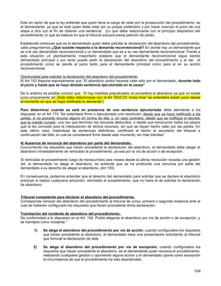 Esto en razón de que la ley entiende que quien tiene la carga de velar por la prosecución del procedimiento, es
el demandante, ya que es este quien debe velar por su propia pretensión y por hacer avanzar el juicio de una
etapa a otra con el fin de obtener una sentencia. (Lo que debe relacionarse con el principio dispositivo del
procedimiento; lo que se traduce en que el tribunal actuará previa petición de parte)

Establecido entonces que es el demandado quien debe solicitar la declaración del abandono del procedimiento,
cabe preguntarnos ¿Qué sucede respecto a la demanda reconvencional? En donde hay un demandante que
es a la vez demandado reconvencional y un demandado que es a su vez demandante reconvencional. Frente a
esta situación un planteamiento mayoritario sostiene que el demandante reconvencional sigue siendo
demandado principal y por tanto puede pedir la declaración del abandono del procedimiento y al ser el
procedimiento único se pierde el juicio tanto para el demandante principal como para el en su acción
reconvencional.

Oportunidad para solicitar la declaración del abandono del procedimiento.
El Art 153 dispone expresamente que “El abandono podrá hacerse valer sólo por el demandado , durante todo
el juicio y hasta que se haya dictado sentencia ejecutoriada en la causa”

De lo anterior es posible concluir que; Si hay medidas prejudiciales no procederá el abandono ya que no existe
juicio propiamente tal. (Esto debe relacionarse con el Art 1603 CC inciso final “se entenderá existir juicio desde
el momento en que se haya notificado la demanda”)

Para determinar cuando se está en presencia de una sentencia ejecutoriada debe atenderse a los
dispuesto en el Art 174 “Se entenderá firme o ejecutoriada una resolución desde que se haya notificado a las
partes, si no procede recurso alguno en contra de ella; y, en caso contrario, desde que se notifique el decreto
que la mande cumplir, una vez que terminen los recursos deducidos, o desde que transcurran todos los plazos
que la ley concede para la interposición de dichos recursos, sin que se hayan hecho valer por las partes. En
este último caso, tratándose de sentencias definitivas, certificará el hecho el secretario del tribunal a
continuación del fallo, el cual se considerará firme desde este momento, sin más trámites”

4) Ausencia de renuncia del abandono por parte del demandado.
Concurriendo los requisitos que hacen procedente la declaración del abandono, el demandado debe alegar el
abandono inmediatamente de reiniciado el procedimiento, ya sea por la vía de acción o de excepción.

Si reiniciado el procedimiento luego de transcurridos seis meses desde la última resolución recaída una gestión
útil, el demandado no alega el abandono, se entiende que se ha producido una renuncia por parte del
demandado a su derecho de alegar el abandono. (Art 155)

En consecuencia, podemos entender que el derecho del demandado para solicitar que se declare el abandono
precluye si realiza cualquiera actuación, reiniciado el procedimiento, que no fuere la de solicitar la declaración
de abandono.


Tribunal competente para declarar el abandono del procedimiento.
Corresponde conocer del abandono del procedimiento al tribunal de única, primera o segunda instancia ante el
cual se hubieren configurado los requisitos que hacen procedente dicha declaración.

Tramitación del incidente de abandono del procedimiento.
De conformidad a lo dispuesto en el Art. 154. Podrá alegarse el abandono por vía de acción o de excepción, y
se tramitará como incidente.”

        1)    Se alega el abandono del procedimiento por vía de acción; cuando configurados los requisitos
              que hacen procedente el abandono, el demandado hace una presentación solicitando al tribunal
              que formule la declaración de éste.

        2)    Se alega el abandono del procedimiento por vía de excepción; cuando configurados los
              requisitos que hacen procedente el abandono, es el demandante quien renueva el procedimiento,
              realizando cualquiera gestión u oponiendo alguna acción y el demandado opone como excepción
              la circunstancia de que el procedimiento ha sido abandonado.


                                                                                                              104
 