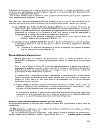 Cualquiera sea la forma en que se alegue el abandono del procedimiento, se tramitará como incidente. Lo que
en consecuencia significa que del escrito en el cual se alegue por el demandado el abandono del procedimiento
debe conferírsele traslado al demandante.
 Este incidente además, reviste el carácter de previo y especial pronunciamiento, por lo que se suspende el
curso del procedimiento mientras no se resuelva.

Ahora bien, para determinar la naturaleza jurídica de la resolución que se pronuncia acerca de la solicitud de
abandono del procedimiento, debemos distinguir entre la resolución que lo declara y aquella que lo rechaza.

   a) La resolución que declara el abandono del procedimiento; es una sentencia interlocutoria de
      primera clase o grado, porque falla un incidente estableciendo derechos permanentes a favor de las
      partes, los que en este caso, están representados por la pérdida de lo actuado en el procedimiento y la
      imposibilidad de continuar con la tramitación de éste, pero dejando a salvo las pretensiones y
      excepciones que se hubieren hecho valer en el procedimiento abandonado.
           Por tratarse de una sentencia interlocutoria, procede deducir en su contra el recurso de
               apelación, conforme a lo previsto en el Nº 2 del Art 194.

   b) La resolución que rechaza la solicitud de abandono del procedimiento; se ha estimado que tiene
      la naturaleza jurídica de un auto, ya que resuelve sobre un incidente no estableciendo derechos
      permanentes.
           En contra de esa resolución solo procederá el recurso de reposición, con apelación subsidiaria
              si se dan los supuestos previstos en el Art 188.


Efectos del abandono del procedimiento.

     1)Efectos procesales; El abandono del procedimiento produce el efecto de terminar con el
       procedimiento abandonado y la perdida del procedimiento y todas las consecuencias que este haya
       generado.

       Sobre la materia dispone el artículo 156 “no se entenderán extinguidas por el abandono las acciones o
       excepciones de las partes, pero éstas perderán el derecho de continuar el procedimiento abandonado y
       de hacerlo valer en un nuevo juicio. Subsistirán, sin embargo, con todo su valor los actos y contratos de
       que resulten derechos definitivamente constituidos.”

       Al disponer que no se extinguirán las acciones o excepciones de las partes (es decir, no produce cosa
       juzgada) se les esta autorizando para que puedan hacerlas valer en un nuevo juicio posterior. Sin
       embargo no podrán valerse en ese nuevo juicio de las actuaciones que en este procedimiento
       abandonado se hayan generado.

     2) Efectos civiles; el abandono del procedimiento tiene relevancia en cuando a efectos civiles, en
        materia de prescripción, más precisamente, en torno a la interrupción civil de esta institución. Ya que
        bajo esta circunstancia la interrupción civil no producirá sus efectos propios.

         En consecuencia, declarado el abandono del procedimiento se entiende que no se ha producido la
         interrupción civil de la prescripción, dado que el efecto que se genera con la notificación válida de la
         demanda en el procedimiento se pierde al aplicarse dicha sanción procesal.


Abandono del procedimiento en el procedimiento ejecutivo. (Art.153)
El procedimiento ejecutivo no tiene por objeto declarar el derecho sino que ejecutarlo, es decir cobrar su
cumplimiento.

 Art. 153.- El abandono podrá hacerse valer sólo por el demandado, durante todo el juicio y hasta que se haya
dictado sentencia ejecutoriada en la causa.
     En los procedimientos ejecutivos el ejecutado podrá, además, solicitar el abandono del procedimiento,
después de ejecutoriada la sentencia definitiva o en el caso del artículo 472. (Caso en que no se oponen



                                                                                                             105
 