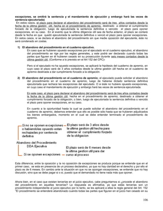 excepciones, se omitirá la sentencia y el mandamiento de ejecución y embargo hará las veces de
sentencia ejecutoriada)
 En estos casos, el plazo para declarar el abandono del procedimiento será de tres años contados desde la
fecha de la última gestión útil, hecha en el procedimiento de apremio, destinado a obtener el cumplimiento
forzado de la obligación, luego de ejecutoriada la sentencia definitiva o vencido el plazo para oponer
excepciones, en su caso. En el evento que la última diligencia útil sea de fecha anterior, el plazo se contará
desde la fecha en que quedó ejecutoriada la sentencia definitiva o venció el plazo para oponer excepciones.
En estos casos, si se declara el abandono del procedimiento sin que medie oposición del ejecutante, éste no
será condenado en costas.

  1) El abandono del procedimiento en el cuaderno ejecutivo.
         En caso que se hubieren opuesto excepciones por el ejecutado en el cuaderno ejecutivo, el abandono
         del procedimiento se rige por las reglas generales, y este podrá ser declarado cuando todas las
         partes que figuren en él hubieren cesado en su prosecución durante seis meses contados desde la
         última gestión útil. (Conforme a lo previsto en el Art 152 del CPC)-

          Pero si el ejecutado no ha opuesto excepciones, se aplicará la hipótesis del cuaderno de apremio, en
          cuyo caso el plazo será de 3 años contados desde la ultima gestión útil hecha en el cuaderno de
          apremio destinada a dar cumplimiento forzado a la obligación.

  2) El abandono del procedimiento en el cuaderno de apremio; el ejecutado puede solicitar el abandono
         del procedimiento en el cuaderno de apremio, luego de haberse dictado sentencia definitiva
         ejecutoriada que rechace las excepciones del ejecutado. O si éste no hubiere opuesto excepciones,
         en cuyo caso el mandamiento de ejecución y embargo hará las veces de sentencia ejecutoriada.

          En este caso, el plazo para declarar el abandono del procedimiento será de tres años contados desde
          la fecha de la última gestión útil, hecha en el procedimiento de apremio, destinado a obtener el
          cumplimiento forzado de la obligación, o bien, luego de ejecutoriada la sentencia definitiva o vencido
          el plazo para oponer excepciones, en su caso.

          En cuanto a la oportunidad hasta la cual se puede solicitar el abandono del procedimiento en el
          cuaderno de apremio, debemos entender que ello es posible sólo hasta que se hubieren adjudicados
          los bienes embargados, momento en el cual se debe entender terminado el procedimiento de
          apremio.




Esta diferencia; entre la oposición y la no oposición de excepciones se produce porque se entiende que en el
primer caso, se esta en presencia de un proceso declarativo, ya que no hay claridad en el derecho y por ello el
plazo es de 6 meses. En cambio ante la situación en que no se opongan excepciones, se entiende que no hay
discusión, sino que se debe pagar si o si, puesto que el demandado no tiene nada más que oponer.


Ahora bien, en el caso que existan tercerías en el juicio ejecutivo, cabe preguntarnos si ¿procede el abandono
del procedimiento en aquellas tercerías? La respuesta es afirmativa, ya que estas tercerías son un
procedimiento independiente al juicio ejecutivo por lo tanto, se les aplicará a ellas la regla general del Art. 152
“El procedimiento se entenderá abandonado cuando todas las partes que figuran en el juicio han cesado en su


                                                                                                               106
 
