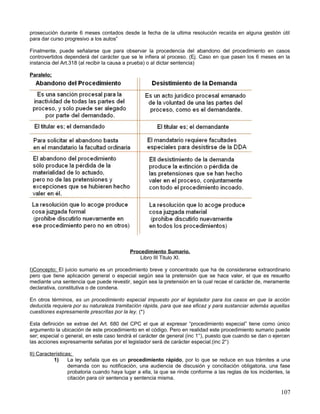prosecución durante 6 meses contados desde la fecha de la ultima resolución recaída en alguna gestión útil
para dar curso progresivo a los autos”

Finalmente, puede señalarse que para observar la procedencia del abandono del procedimiento en casos
controvertidos dependerá del carácter que se le infiera al proceso. (Ej. Caso en que pasen los 6 meses en la
instancia del Art.318 (al recibir la causa a prueba) o al dictar sentencia)

Paralelo;




                                           Procedimiento Sumario.
                                               Libro III Titulo XI.

I)Concepto; El juicio sumario es un procedimiento breve y concentrado que ha de considerarse extraordinario
pero que tiene aplicación general o especial según sea la pretensión que se hace valer, el que es resuelto
mediante una sentencia que puede revestir, según sea la pretensión en la cual recae el carácter de, meramente
declarativa, constitutiva o de condena.

En otros términos, es un procedimiento especial impuesto por el legislador para los casos en que la acción
deducida requiera por su naturaleza tramitación rápida, para que sea eficaz y para sustanciar además aquellas
cuestiones expresamente prescritas por la ley. (*)

Esta definición se extrae del Art. 680 del CPC el que al expresar “procedimiento especial” tiene como único
argumento la ubicación de este procedimiento en el código. Pero en realidad este procedimiento sumario puede
ser; especial o general, en este caso tendrá el carácter de general (inc 1°), puesto que cuando se dan o ejercen
las acciones expresamente señalas por el legislador será de carácter especial.(inc 2°)

II) Características;
           1)     La ley señala que es un procedimiento rápido, por lo que se reduce en sus trámites a una
                  demanda con su notificación, una audiencia de discusión y conciliación obligatoria, una fase
                  probatoria cuando haya lugar a ella, la que se rinde conforme a las reglas de los incidentes, la
                  citación para oír sentencia y sentencia misma.

                                                                                                              107
 