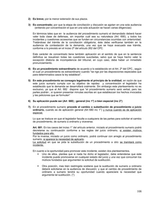 2) Es breve; por la menor extensión de sus plazos.

3) Es concentrado; por que la etapa de conciliación y discusión se agotan en una sola audiencia
    (entiendo por concentración el que en una sola actuación se hacen varias diligencias)

   En términos tales que en la audiencia del procedimiento sumario el demandado deberá hacer
   valer toda clase de defensas, sin importar cuál sea su naturaleza (Art. 690), y todos los
   incidentes y cuestiones accesorias que se funden en circunstancias ocurridas con anterioridad.
   Tratándose del trámite de la conciliación obligatoria, éste debe verificarse también en la
   audiencia de contestación de la demanda, una vez que se haya evacuado ese trámite,
   conforme a lo previsto en el inciso 2º del artículo 262 del CPC.

   Este carácter de concentrado tiene también aplicación en el sentido de que en la sentencia
   definitiva se resuelven todas las cuestiones suscitadas, salvo que se haya hecho valer la
   excepción dilatoria de incompetencia del tribunal, en cuyo caso, debe haber un inmediato
   pronunciamiento.

4) Es un procedimiento extraordinario de acuerdo a lo establecido en el Art. 2º del CPC., según
   el cual un procedimiento es extraordinario cuando "se rige por las disposiciones especiales que
   para determinados casos la ley establece".

5) En este procedimiento se consagra legalmente el principio de la oralidad; en razón de que
   este juicio sumario cumpla con su objetivo de rapidez y concentración el legislador ha
   establecido que la demanda se desarrollará oralmente. Sin embargo este planteamiento no es
   exclusivo, ya que el Art. 682 dispone que “el procedimiento sumario será verbal, pero las
   partes podrán , si quieren presentar minutas escritas en que establezcan los hechos invocados
   y las peticiones que se formulen”

6) Su aplicación puede ser (Art 680) ; general (inc 1°) o bien especial (inc 2°)

7) En el procedimiento sumario procede el cambio o substitución de procedimiento a juicio
   ordinario, cuando es de aplicación general (Art 680 inc 1°) y nunca cuando es de aplicación
   especial.

   Lo que se traduce en que el legislador faculta a cualquiera de las partes para solicitar el cambio
   de procedimiento, de sumario a ordinario y viceversa.

   Art. 681. En los casos del inciso 1° del artículo anterior, iniciado el procedimiento sumario podrá
   decretarse su continuación conforme a las reglas del juicio ordinario, si existen motivos
   fundados para ello.
   Por la inversa, iniciado un juicio como ordinario, podrá continuar con arreglo al procedimiento
   sumario, si aparece la necesidad de aplicarlo.
   La solicitud en que se pida la substitución de un procedimiento a otro se tramitará como
   incidente.

   En cuanto a la oportunidad para promover este incidente; existen dos planteamientos.
        Uno de ellos, plantea que si nada ha dicho el legislador, debe entenderse que este
          incidente puede promoverse en cualquier estado del juicio y una vez que concurran los
          motivos fundados que argumenten la solicitud de sustitución.

          Otra posición, mas bien restringida sostiene que la sustitución de sumario a ordinario
           deberá solicitarse en la audiencia de discusión; y que el cambio de procedimiento de
           ordinario a sumario tendrá su oportunidad cuando apareciere la necesidad que
           argumenta tal sustitución. (*)




                                                                                                 108
 