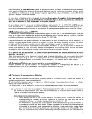 Por consiguiente, el libelo es inepto cuando le falta alguno de los requisitos de forma específicos señalados
por la ley como obligatorios del escrito de demanda. La jurisprudencia, precisando el concepto anterior, agrega
que el libelo es inepto cuando la falta de algún requisito legal lo hace vago, ininteligible o susceptible de ser
aplicado a diversos casos o situaciones.

En suma de lo señalado anteriormente, puede decirse que la excepción de ineptitud de libelo es aquella por
la cual el demandado alega que la demanda no cumple con algunos de los requisitos que establece la
ley, o que la demanda es vaga, imprecisa o no se puede entender.

En general esta excepción tiene que ver más que nada con los numerales 4° y 5° del Art 254 del CPC. Los que
dicen relación con: 4° La exposición clara de los hechos y fundamentos de derecho en que se apoya; y 5° La
enunciación precisa y clara, consignada en la conclusión de las peticiones que se sometan al fallo del tribunal.

5) El Beneficio de Excusión. (Art 303 N°5)
Se entiende por beneficio de excusión el derecho de que goza el fiador que ha sido demandado para exigir que
antes de proceder contra él se persiga la deuda en los bienes del deudor principal, y en las hipotecas o prendas
prestadas por éste para la seguridad de la misma deuda (Art. 2357 C.C.)

Como se comprende, esta excepción dilatoria se hará valer por el fiador en pleito que le siga el acreedor, y su
finalidad u objetivo es paralizarlo, mientras el acreedor no agote los medios judiciales en contra del deudor
principal, y en las hipotecas o prendas que éste hubiere prestado para caucionar la deuda misma.
Si con estas nuevas acciones interpuestas por el acreedor, no obtiene el pago de su crédito, no habrá más
camino que reiniciar el juicio que había seguido primitivamente en contra del fiador, el cual se hallaba
paralizado, a virtud del beneficio de excusión hecho valer en forma de excepción dilatoria.

6) En general las que se refieran a la corrección del procedimiento sin afectar al fondo de la acción
deducida. (Art 303 N°6)
Cabe decir que es esta misma disposición la que le quita el carácter de taxativas a la enumeración del artículo
precedente, dándonos de igual forma un concepto general de lo que debe entenderse por excepción dilatoria.
Como ejemplo puede señalarse la situación en la cual se demanda a una persona que no era la correcta.

A.1) Excepciones Dilatorias que pueden oponerse en segunda instancia.
Pueden oponerse en segunda instancia las excepciones dilatorias de incompetencia del tribunal y de
litispendencia, en forma de incidente según lo consagra el artículo 305 inciso final.




A.2) Tramitación de las excepciones dilatorias.

“Art. 305. Las excepciones dilatorias deben oponerse todas en un mismo escrito y dentro del término de
emplazamiento fijado por los artículos 258 a 260.
 Si así no se hace, se podrán oponer en el progreso del juicio sólo por vía de alegación o defensa, y se estará a
lo dispuesto en los artículos 85 y 86.
 Las excepciones 1a. y 3a. del artículo 303 podrán oponerse en segunda instancia en forma de incidente.”

    a) La manera de hacer valer las excepciones dilatorias es oponiéndolas todas en un mismo escrito, dentro
       del termino del emplazamiento pero antes de la contestación. El cual para estos efectos reviste el
       carácter de fatal y constituye la regla general.

        Esta regla presenta dos excepciones:
            1) Si las excepciones no se han opuesto todas en un mismo escrito y dentro del término de
                emplazamiento ya indicado "se podrán oponer en el progreso del juicio sólo por vía de
                alegación o defensa, y se estará a lo dispuesto en los artículos 85 y 86"
                En otros términos dispone que si las excepciones dilatorias no han sido opuestas como tales en
                la forma y oportunidad que la ley señala, pueden formularse con el mismo carácter de dilatorias
                al contestar la demanda o en el curso posterior del juicio, incluso, estando las partes citadas
                para oír sentencia. Sin embargo, habrá que estarse a lo prevenido en los artículos 85 y 86, o
                sea, que, en principio, estas dilatorias informales y extemporáneas tendrán que ser rechazadas,

                                                                                                              11
 