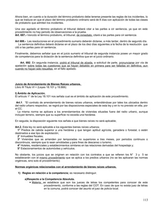 Ahora bien, en cuento a la duración del término probatorio debe tenerse presente las reglas de los incidentes, lo
que se traduce en que el plazo del término probatorio ordinario será de 8 días con aplicación de todas las clases
de probatorio que admiten los incidentes.

Una vez agotado el término probatorio el tribunal deberá citar a las partes a oír sentencia, ya que en este
procedimiento no hay periodo de observaciones a la prueba.
Art. 687.- Vencido el término probatorio, el tribunal, de inmediato, citará a las partes para oír sentencia.

Art 688.- Las resoluciones en el procedimiento sumario deberán dictarse, a más tardar, dentro de segundo día.
   La sentencia definitiva deberá dictarse en el plazo de los diez días siguientes a la fecha de la resolución que
citó a las partes para oír sentencia.

Finalmente, debemos señalar que en el juicio sumario el tribunal de segunda instancia posee un mayor grado
de competencia para la dictación de la sentencia definitiva que en el juicio ordinario.

    Art. 692. En segunda instancia, podrá el tribunal de alzada, a solicitud de parte, pronunciarse por vía de
apelación sobre todas las cuestiones que se hayan debatido en primera para ser falladas en definitiva, aun
cuando no hayan sido resueltas, en el fallo apelado.




Juicio de Arrendamiento de Bienes Raíces urbanos.
Libro III Titulo VI + (Leyes 18.101 y 19.866)

I) Ámbito de Aplicación.
El artículo 1° de la Ley 18.101 nos señala cual es el ámbito de aplicación de este procedimiento.

 Art.1. “El contrato de arrendamiento de bienes raíces urbanos, entendiéndose por tales los ubicados dentro
del radio urbano respectivo, se regirá por las disposiciones especiales de esta ley y en lo no previsto en ella, por
el CC.
  La misma norma se aplicara a los arrendamientos de viviendas situadas fuera del radio urbano, aunque
incluyan terreno, siempre que su superficie no exceda una hectárea.

En seguida, la disposición siguiente nos señala a que bienes raíces no será aplicable;

Art.2. Esta ley no será aplicable a los siguientes bienes raíces urbanos;
  1° Predios de cabida superior a una hectárea y que tengan aptitud agrícola, ganadera o forestal, o estén
destinados a ese tipo de explotación;
  2° Inmuebles fiscales;
  3° Viviendas que se arrienden por temporadas no superiores a tres meses, por periodos continuos o
discontinuos, siempre que lo sean amobladas y para fines de descanso o turismo;
  4° Hoteles, residenciales y establecimientos similares en las relaciones derivadas del hospedaje y;
  5° Estacionamientos de automóviles y vehículos.

No obstante, los juicios que se originen en relación con los contratos a que se refieren los N° 3 y 5 se
establecerán con el mismo procedimiento que se aplica a los predios urbanos (no se les aplicaran las normas
orgánicas, sino solo el procedimiento)

Normas orgánicas relacionadas con el arrendamiento de bienes raíces urbanos.

  1) Reglas en relación a la competencia; es necesario distinguir.

        a)Respecto a la Competencia Absoluta.
            Materia; se establece que son los jueces de letras los competentes para conocer de este
                       procedimiento, conforme a las reglas del COT. En caso de que no exista juez de letras
                       en la comuna, podrá conocer del asunto el juez de policía local.



                                                                                                               113
 