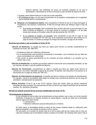 Dispone además, que tratándose de juicios de hacienda (aquellos en los que el
                       demandante o demandado es el fisco) conocerá un juez de letras de asiento de corte.

            Cuantía; estará determinada por el valor de la renta adeudada.
            No procederá el fuero; ya que este procedimiento es de aquellos contemplados por el legislador
             que se tramitan breve y sumariamente.

       b) Respecto a la Competencia relativa; será competente el tribunal al que se le haya prorrogado la
          competencia, sea expresa o tácitamente. A falta de prorroga habrá que distinguir según el tipo de
          acción.
               Si la acción es inmueble; será competente para conocer del juicio el juez del lugar en que
                  deba cumplirse la obligación, el del lugar donde se contrajo la obligación o el del lugar
                  donde este ubicado el inmueble a elección del demandante (Art 135 COT)

                  Si se pretende el mueble y el inmueble; será competente el juez del en lugar en que
                   estuviese el inmueble.(Art 137 COT) (Ej. Si se reclamase la terminación del contrato por no
                   pago de rentas; en donde se persigue la entrega del inmueble y el pago de las rentas)

Acciones que existen y que se tramitan en la ley 18.101

   1)Acción de Desahucio; es aquella que tiene por objeto poner termino al contrato unilateralmente sin
     expresión de causa. (Art. 588 CPC)

          El desahucio debe ser notificado judicialmente.
          En el arrendamiento esta facultad le corresponde al arrendador, con la limitación de que debe dar
           aviso al arrendatario con anterioridad.
          Esta acción se aplica generalmente en los contratos de plazo indefinido o en aquellos que se
           pactan mes a mes.

   2)Acción de Restitución; es aquella que persigue obtener la devolución de la propiedad arrendada, ya sea
     por extinción del plazo o sea por perdida del derecho.

   3)Acción de Terminación; principalmente se refiere a aquella que tiene por objeto poner termino al
     contrato por una acción imputable a alguna de las partes. El ejemplo más frecuente en la practica es la
     terminación por no pago de rentas (Art 1967 CC)

   4)Acción de indemnización de perjuicios; es aquella que tiene su fuente en el contrato de arrendamiento.
     Por ejemplo; cuando el arrendatario debe pagar los arreglos que normalmente deberían ser de cargo del
     arrendador. (compensación de perjuicios)

   5)Otras Acciones; El Art 6° de la ley 18.101 dispone “Otras que versen sobre las demás cuestiones
     derivadas de estos contratos” Es precisamente de este numeral el que niega la taxitividad de las acciones
     posibles. (Ej. reembolso de gastos)

Normas de carácter procesal de las acciones establecidas por la ley 18.101.

1)Procedimiento de Desahucio;
         En los contratos en que el plazo del arrendamiento se haya pactado mes a mes y en los de duración
         indefinida, el desahucio no requiere fundarse en causal alguna, y puede ser dado por el arrendador
         sólo por alguna de estas formas:
                     Judicialmente o
                     Mediante notificación personal efectuada por un Notario.

         En estos casos, el arrendatario tendrá un plazo de dos meses contados desde su notificación para
         dejar la propiedad si el contrato ha durado un año o menos.
         Por otra parte, si el contrato ha durado más de un año el plazo será de dos meses más un mes por
         cada año completo que el arrendatario hubiera ocupado el inmueble. Sin embargo dicho plazo más el


                                                                                                          114
 