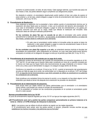 aumento no podrá exceder, en total, de seis meses. Cabe agregar además, que durante ese plazo de
           dos meses o más, las partes deberán seguir cumpliendo sus obligaciones propias.

           No obstante lo anterior, el arrendatario desahuciado podrá restituir el bien raíz antes de expirar el
           plazo anterior y, en tal caso, estará obligado a pagar la renta de arrendamiento sólo hasta el día de la
           restitución. (Art.3 Ley 18.101).

2) Procedimiento de Restitución;
          Esta pretende la restitución de la propiedad y tiene cabida cuando el arrendamiento termina por la
          expiración del plazo fijado para su duración, o bien, por la extinción del derecho del arrendador. En
          cuyo caso el arrendatario continuará obligado a pagar la renta de arrendamiento y los gastos por
          servicios comunes que sean de su cargo, hasta que efectúe la restitución del inmueble. Esta
          restitución debe ser siempre notificada judicialmente.

           En los contratos de plazo fijo que no exceda de un año el arrendador sólo podrá solicitar
           judicialmente la restitución del inmueble y, en tal evento, el arrendatario tendrá derecho a un plazo de
           dos meses, contado desde la notificación de la demanda.

                           En este caso el arrendatario podrá restituir el inmueble antes de expirar el plazo de
                            restitución y sólo estará obligado a pagar la renta de arrendamiento hasta el día en
                            que aquélla se efectúe (Art.4 Ley 18.101).

           En los contratos con plazo fijo superior a un año, se entenderá siempre implícita la facultad del
           arrendatario de subarrendar, salvo estipulación en contrario, en cuyo caso éste podrá poner término
           anticipado al contrato sin la obligación de pagar la renta por el período que falte (Art. 5 Ley 18.101).


3) Procedimiento de la terminación del contrato por no pago de la renta .
          La institución jurídica de terminación del contrato de arrendamiento se encuentra regulada en el Art.
          1977 del CC, el cual exige que el deudor debe estar constituido en mora de un periodo completo por
          lo menos (un mes) que se hayan hecho dos reconvenciones de pago (mediando a lo menos 4 días
          entre una y otra) y que el demandado no pague o no asegure el pago dentro de 30 días.

           Conforme a lo prescrito en el artículo 10 de la Ley 18.101, cuando la terminación del arrendamiento
           se pida por falta de pago de la renta, de conformidad con lo dispuesto en el artículo 1.977 del Código
           Civil, la segunda de las reconvenciones a que dicho precepto se refiere se practicará en la audiencia
           de contestación de la demanda.

           Esta constituye una verdadera forma de enervar la acción y a su respecto no hay plazo alguno; se ha
           entendido que desde el tercer día después de la resolución se procede a la devolución.

4) Procedimiento de la indemnización de perjuicios.
          Esta acción tiene por objeto resarcir los daños patrimoniales que el arrendador o el arrendatario
          hayan sufrido y que tengan por causa el contrato de arrendamiento.
          (Ej. Si la propiedad no cumple con las condiciones propuestas en el contrato el arrendatario podrá
          recurrir a esta causal)

 Normas procedimentales de la Ley 18.101
 El juicio de arrendamiento especial regulado por la ley 18.101 se rige por las reglas siguientes (Art 8°);

 a)El Procedimiento será oral y podrán las partes comparecer personalmente en primera instancia si la
   renta es inferior a 4 UTM al tiempo de interponer la demanda.

     Art 8. Los juicios a que se refiere el artículo anterior se regirán por las reglas siguientes;
     1° El procedimiento será verbal; pero las partes podrán, si quieren, presentar minutas escritas en que
     establezcan los hechos invocados y las peticiones que se formulen”




                                                                                                               115
 