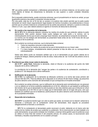 10° Las partes podrán comparecer y defenderse personalmente, en primera instancia, en los juicios cuya
     renta vigente al tiempo de interponerse la demanda no sea superior a cuatro unidades tributarias
     mensuales.

     De lo expuesto anteriormente, puede concluirse entonces; que el procedimiento en teoría es verbal, ya que
     igualmente autoriza a las partes a presentar minutas escritas.
     Por otra parte, esta ley con el fin de dar un acceso a la justicia más amplio permite que la parte pueda
     demandar sin rendir mayor argumentación legal (bastan los hechos invocados y las pretensiones) e incluso
     permite que en primera instancia la comparencia de las partes sea personal, siempre y cuando la renta sea
     inferior a 4 utm, cuyo valor deberá estarse al vigente al momento de deducirse la demanda.

b)      En cuanto a los requisitos de la demanda.
        Art 8. N°3; En la demanda deberán indicarse los medios de prueba de que pretende valerse la parte
        demandante. Sólo podrán declarar hasta cuatro testigos por cada parte y la nomina, con la
        individualización de los que el actor proponga hacer declarar, se presentará en el escrito de demanda.
        La nomina con los testigos del demandado se presentará hasta antes de las 12:00 horas del día que
        preceda al de la audiencia.

        De lo anterior se concluye entonces, que la demanda debe contener;
             Todos los requisitos comunes a toda demanda.
                Debe indicar los medios de prueba de los que el demandante se va a hacer valer.
             Y si tiene testigos, inmediatamente deberá presentar la lista de ellos con su correspondiente
                individualización.

        Sobre este último punto es necesario señalar que si es el demandado el que quiere valerse de la
        prueba de testigos, deberá presentar la lista de estos, hasta antes de las 12:00 del día anterior al de la
        audiencia.

c) Providencia que debe recaer sobre la demanda.
      Art 8 N°1 parte final; Deducida la demanda, citará el tribunal a la audiencia del quinto día hábil
      después de la ultima notificación”

        La providencia de la demanda dirá “vengan las partes a la audiencia de contestación, conciliación y
        prueba al 5° día después de la ultima notificación.

d)      Notificación de la demanda.
        Art 8 N°2 “La notificación de la demanda se efectuara conforme a la norma del inciso primero del
        articulo 553 del CPC. Para los efectos de lo dispuesto en el articulo 44 del mismo Código, se presumirá
        de pleno derecho como domicilio del demandado el que corresponda al inmueble arrendado”

        De lo anterior se extrae entonces, que la notificación de la demanda será normalmente por vía personal
        y en su defecto en la forma sustitutiva establecida en el Art 44, referente al cual bastará la certificación
        del ministro de fe que el demandado ha sido buscado en dos días distintos para que el tribunal en virtud
        de lo dispuesto en el Art 553 el cual no exige que el demandado este en el lugar del juicio, sino que
        bastará con certificar que es la residencia; podrá presumir de pleno derecho como domicilio la dirección
        de la propiedad arrendada.

e)      Desarrollo de la Audiencia.

        Art 8 N°4 “La audiencia tendrá lugar con sólo la parte que asista, se iniciará con la relación verbal de la
        demanda y continuara con la contestación verbal del demandado. Acto seguido se procederá
        obligatoriamente al llamado a conciliación.

            N°5 “En la contestación el demandado podrá reconvenir al actor; debiendo en el mismo acto dar
        cuenta de los medios de prueba que sustentan su pretensión. De la reconvención se dará traslado a la
        parte demandante, la que podrá contestar de inmediato o reservar dicha gestión para la audiencia a que
        se refiere el inciso final del número 6 del presente artículo. En ambos casos, la reconvención será
        tramitada y resuelta conjuntamente con la cuestión principal.

                                                                                                               116
 