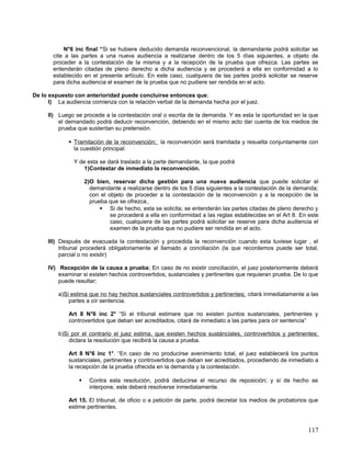 N°6 inc final “Si se hubiere deducido demanda reconvencional, la demandante podrá solicitar se
       cite a las partes a una nueva audiencia a realizarse dentro de los 5 días siguientes, a objeto de
       proceder a la contestación de la misma y a la recepción de la prueba que ofrezca. Las partes se
       entenderán citadas de pleno derecho a dicha audiencia y se procederá a ella en conformidad a lo
       establecido en el presente artículo. En este caso, cualquiera de las partes podrá solicitar se reserve
       para dicha audiencia el examen de la prueba que no pudiere ser rendida en el acto.

De lo expuesto con anterioridad puede concluirse entonces que;
      I) La audiencia comienza con la relación verbal de la demanda hecha por el juez.

     II) Luego se procede a la contestación oral o escrita de la demanda. Y es esta la oportunidad en la que
         el demandado podrá deducir reconvención, debiendo en el mismo acto dar cuenta de los medios de
         prueba que sustentan su pretensión.

              Tramitación de la reconvención; la reconvención será tramitada y resuelta conjuntamente con
               la cuestión principal.

               Y de esta se dará traslado a la parte demandante, la que podrá
                   1)Contestar de inmediato la reconvención.

                     2)O bien, reservar dicha gestión para una nueva audiencia que puede solicitar el
                       demandante a realizarse dentro de los 5 días siguientes a la contestación de la demanda;
                       con el objeto de proceder a la contestación de la reconvención y a la recepción de la
                       prueba que se ofrezca.
                            Si de hecho, esta se solicita; se entenderán las partes citadas de pleno derecho y
                               se procederá a ella en conformidad a las reglas establecidas en el Art 8. En este
                               caso, cualquiera de las partes podrá solicitar se reserve para dicha audiencia el
                               examen de la prueba que no pudiere ser rendida en el acto.

     III) Después de evacuada la contestación y procedida la reconvención cuando esta tuviese lugar , el
          tribunal procederá obligatoriamente al llamado a conciliación (la que recordemos puede ser total,
          parcial o no existir)

     IV) Recepción de la causa a prueba; En caso de no existir conciliación, el juez posteriormente deberá
         examinar si existen hechos controvertidos, sustanciales y pertinentes que requieran prueba. De lo que
         puede resultar;

         a)Si estima que no hay hechos sustanciales controvertidos y pertinentes; citará inmediatamente a las
             partes a oír sentencia.

             Art 8 N°6 inc 2° “Si el tribunal estimare que no existen puntos sustanciales, pertinentes y
             controvertidos que deban ser acreditados, citará de inmediato a las partes para oír sentencia”

         b)Si por el contrario el juez estima, que existen hechos sustánciales, controvertidos y pertinentes;
             dictara la resolución que recibirá la causa a prueba.

             Art 8 N°6 inc 1°. “En caso de no producirse avenimiento total, el juez establecerá los puntos
             sustanciales, pertinentes y controvertidos que deban ser acreditados, procediendo de inmediato a
             la recepción de la prueba ofrecida en la demanda y la contestación.

                      Contra esta resolución, podrá deducirse el recurso de reposición; y si de hecho se
                       interpone, este deberá resolverse inmediatamente.

             Art 15. El tribunal, de oficio o a petición de parte, podrá decretar los medios de probatorios que
             estime pertinentes.



                                                                                                            117
 