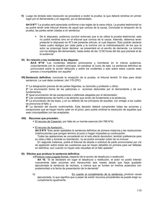 V) Luego de dictada esta resolución se procederá a recibir la prueba; la que deberá rendirse en primer
   lugar por el demandante y en segundo, por el demandado.

    Art 8 N°7 “La prueba será apreciada conforme a las reglas de la sana critica. La prueba testimonial no
    se podrá rendir ante tribunal diverso de aquel que conoce de la causa. Concluida la recepción de la
    prueba, las partes serán citadas a oír sentencia.

                     De lo dispuesto, podemos concluir entonces que si se utiliza la prueba testimonial, esta
                      no podrá rendirse sino en el tribunal que conoce de la causa. Además, debemos tener
                      presente lo dispuesto en N°3 del presente articulo, el cual dispone “Solo podrán declarar
                      hasta cuatro testigos por cada parte y la nomina con la individualización de los que el
                      actor se proponga hacer declarar, se presentará en el escrito de demanda. La nomina
                      con los testigos del demandado, hasta antes de las 12:00 horas del día que preceda al de
                      la audiencia”

VI) En relación a los incidentes la ley dispone;
       Art.8 N°10 “Los incidentes deberán promoverse y tramitarse en la misma audiencia,
       conjuntamente con la cuestión principal, sin paralizar el curso de esta. La sentencia definitiva se
       pronunciará sobre la acción deducida y sobre los incidentes o sólo sobre estos cuando sean
       previos o incompatibles con aquella”

VII) Sentencia definitiva; concluida la recepción de la prueba, el tribunal tendrá 10 días para dictar
     sentencia. La cual debe contener; (Art 170 CPC)

    1° La designación precisa de las partes litigantes, su domicilio y profesión u oficio;
    2° La enunciación breve de las peticiones o acciones deducidas por el demandante y de sus
    fundamentos;
    3° Igual enunciación de las excepciones o defensas alegadas por el demandado;
    4° Las consideraciones de hecho o de derecho que sirven de fundamento a la sentencia;
    5° La enunciación de las leyes, y en su defecto de los principios de equidad, con arreglo a los cuales
    se pronuncia el fallo; y
    6° La decisión del asunto controvertido. Esta decisión deberá comprender todas las acciones y
    excepciones que se hayan hecho valer en el juicio; pero podrá omitirse la resolución de aquellas que
    sean incompatibles con las aceptadas.

VIII)   Recursos que proceden.
           El recurso de Casación; por falta de un tramite esencial (Art 768 N°9)

            El recurso de Apelación.
             Art 8 N°9 “Solo serán apelables la sentencia definitiva de primera instancia y las resoluciones
             (interlocutorias) que pongan termino al juicio o hagan imposible su continuación.
                Todas las apelaciones se concederán en el solo efecto devolutivo; tendrán preferencia para
             su vista y fallo y durante su tramitación, no se podrá conceder orden de no innovar.
                En segunda instancia, podrá el tribunal de alzada a solicitud de parte pronunciarse por vía
             de apelación sobre todas las cuestiones que se hayan debatido en primera para ser falladas
             en definitiva, aun cuando no hayan sido resueltas en el fallo apelado”

IX) Efectos que produce la sentencia definitiva;
         a)Produce cosa juzgada formal; respecto de la acción de desahucio o restitución.
             Art 16. “Si se declarare sin lugar el desahucio o restitución, el actor no podrá intentar
           nuevamente tales acciones sino transcurrido seis meses desde que haya quedado
           ejecutoriada la sentencia de rechazo, a menos que se funden en hechos acaecidos con
           posterioridad a la fecha de presentación de la demanda”

           b)                                       En cuanto al cumplimiento de la sentencia; produce causa
                    ejecutoriada, lo que significa que a pesar de existir recursos procedentes se puede exigir su
                    cumplimiento igualmente.



                                                                                                            118
 