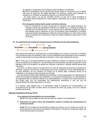 En relación al cumplimiento de la sentencia debe atenderse a lo dispuesto;
                   Art 13 “El cumplimiento de las resoluciones que se dicten en los juicios a que se refiere
                   este titulo se regirá por las reglas generales. Sin embargo, cuando ellas ordenaren la
                   entrega de un inmueble, se aplicará lo prescrito en el artículo 595 del CPC.
                      En estos juicios y en los de comodato precario, el juez de la causa decretado el
                   lanzamiento podrá suspenderlo en casos graves y calificados, por un plazo no superior a
                   treinta días”

                   De lo dispuesto anteriormente, puede concluirse entonces;
                     Que el cumplimiento de estas resoluciones se sujetará a las reglas generales. Sin
                       embargo cuando las resoluciones ordenaren la entrega de un inmueble se aplicara lo
                       prescrito en el Art 595 del CPC. Lo que significa que si ratificado el desahucio, llega el
                       día señalado para la restitución sin que el arrendatario haya desalojado el inmueble,
                       este será lanzado (desalojado por medio de la fuerza publica) a su costa. Dicha acción
                       podrá no obstante ser suspendida en razón de motivos calificados y graves por no más
                       de 30 días.


     X) El cumplimiento de la sentencia respecto terceros; Situación de los subarrendatarios.




         Para efectos del contrato de arrendamiento, el subarrendatario es un tercero ya que este no interfiere
         en el contrato principal. No obstante lo dicho, la ley ha establecido que igualmente el juicio le afectara,
         cuando a este tercero se le haya notificado la demanda, o bien, haya comparecido al juicio.

         Art.11 “Para que a los subarrendatarios les sean oponibles lo obrado y la sentencia recaída en los
         juicios de desahucio, de restitución o de terminación del arrendamiento por falta de pago de la renta
         seguidos contra el arrendatario, les deberá ser notificada la demanda o deberán haberse apersonado
         a la causa.
            Con tal fin, en dichos juicios el ministro de fe en el acto de notificación personal (por cedula) de la
         demanda, requerirá de juramento al demandado acerca de la existencia o no de subarrendatarios y,
         en caso afirmativo, de sus nombres. El ministro de fe deberá dejar constancia escrita de la
         notificación a una persona adulta ocupante del inmueble.
            Si la demanda no hubiere sido notificada personalmente, el mismo requerimiento lo deberá hacer el
         tribunal en la audiencia respectiva de contestación, si concurriere el demandado y, en caso afirmativo,
         se suspenderá ésta, se ordenara notificar a los subarrendatarios y se citará a una nueva audiencia, la
         que tendrá lugar una vez practicadas las notificaciones pertinentes o una vez que los
         subarrendatarios se hayan apersonado a la causa.”

         A lo anterior, cabe agregar que si el demandado niega la existencia del subarrendatario, en
         circunstancias de que este si existe, tendrá una sanción de multa que puede ir de una a sesenta
         unidades de fomento.

Aspectos Sustantivos de la Ley 18.101.

           1)Los derechos del arrendatario son irrenunciables.
              Art.19 “Son irrenunciables los derechos que esta ley confiere a los arrendatarios”

           2) Presunción de rentas a favor del arrendatario cuando el contrato de arrendamiento no
              consta por escrito.

               Art.20 “En los contratos de arrendamiento regidos por esta ley que no consten por escrito, se
               presumirá que la renta será la que declare el arrendatario. (Presunción simplemente legal; por
               lo que admite prueba en contrario)


                                                                                                               119
 