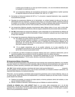 a menos que se funden en un vicio que anule el proceso, o en una circunstancia esencial para
                  la ritualidad o la marcha del mismo.

             2) Las excepciones dilatorias de incompetencia del tribunal y de litispendencia “podrán oponerse
                en segunda instancia en forma de incidente" (Art. 305, inc. 2°, CPC.)

    b) Se tramitan en forma de incidente (Art 307 inc 1°) y de previo o especial tratamiento, ósea, suspenden
       el procedimiento principal.

    c) Opuestas las excepciones dilatorias por el demandado, se confiere traslado de ellas por tres días al
       demandante para que responda, y vencido el plazo haya o no evacuado el trámite, resolverá el tribunal
       la cuestión si a su juicio no hay necesidad de prueba. Si ella es necesaria debe abrirse un término de
       ocho días para que dentro de él se rinda la prueba y transcurrido este se dicta resolución.

    d) Las excepciones dilatorias opuestas conjuntamente deben fallarse todas a la vez, pero si entre ellas
       figura la de incompetencia del tribunal y esta se acoge se abstendrá de pronunciarse sobre las demás.

    e) Art 308. Desechadas las excepciones dilatorias o sean subsanadas por el demandante los defectos de
       que adolezca la demanda, tendrá el demandado 10 para contestarla, cualquiera que sea el lugar donde
       le haya sido notificada.

    f)   Si se acogen las excepciones dilatorias hay que distinguir:
             1) Si el defecto se puede subsanar (Art 303 N° 2, 4 y 6) el juicio puede seguir previa condición de
                 que el demandante subsane el defecto y no tendrá plazo para hacerlo, pero si este no lo hace
                 después de seis meses se entenderá como un abandono de procedimiento (alegado por el
                 demandado. Art 152 del CPC) Si es subsanado por el demandante en demandado tendrá diez
                 días para contestar la demanda.

             2)     Si se acogen excepciones que no se pueden subsanar; en el caso específico de la
                  incompetencia del tribunal el juicio terminara por lo menos ante ese tribunal. Y en los N° 3 y 5
                  del Art 303, en teoría el juicio podría revivir

    g) La resolución que falla el incidente de excepción dilatoria será auto o sentencia interlocutoria, para la
        cual la ley establece que procederá el recurso de apelación solo en su efecto devolutivo.
    Art.194. Sin perjuicio de las excepciones expresamente establecidas en la ley, se concederá apelación
    sólo en el efecto devolutivo: 2° De los autos, decretos y sentencias interlocutorias.


B) Excepciones Mixtas o Perentorias.
Por motivos de economía procesal, la ley permite que se les oponga como excepciones dilatorias y son aquellas
que dicen relación con el fondo de la acción deducida y NO a la corrección del procedimiento, las cuales, por su
importancia, pueden oponerse y tramitarse como dilatorias. (De ahí se desprende su nombre de mixtas)

 Art. 304. Podrán también oponerse y tramitarse del mismo modo que las dilatorias la               excepción
de cosa juzgada y la de transacción; pero, si son de lato conocimiento, se mandará contestar la demanda, y se
reservarán para fallarlas en la sentencia definitiva.

Ahora bien, una vez opuestas y tramitadas estas excepciones perentorias como si fueran dilatorias, esto es, en
un mismo escrito, dentro del término de emplazamiento, y confiriendo traslado por tres días al actor, el tribunal
puede adoptar dos actitudes:

    a) Fallarlas de inmediato, sin perjuicio de haber abierto un término probatorio dentro del incidente, si cree
       que es necesario recibirlo a prueba; o
    b) Mandar contestar la demanda, reservándolas para ser falladas en sentencia definitiva.

¿Cuándo se adoptara una u otra actitud? Según si, a su juicio, estas excepciones son o no de lato
conocimiento; y ser de lato conocimiento implica que la cuestión suscitada, por su complejidad, requiere de las
garantías de la controversia y de las pruebas propias del procedimiento ordinario, y no del breve y sumario,
como lo es el procedimiento incidental.

                                                                                                               12
 