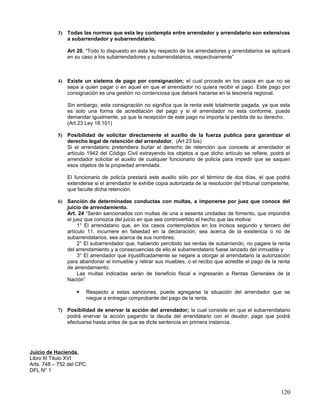 3) Todas las normas que esta ley contempla entre arrendador y arrendatario son extensivas
              a subarrendador y subarrendatario.

               Art 20. “Todo lo dispuesto en esta ley respecto de los arrendadores y arrendatarios se aplicará
               en su caso a los subarrendadores y subarrendatarios, respectivamente”



           4) Existe un sistema de pago por consignación; el cual procede en los casos en que no se
              sepa a quien pagar o en aquel en que el arrendador no quiera recibir el pago. Este pago por
              consignación es una gestión no contenciosa que deberá hacerse en la tesorería regional.

               Sin embargo, esta consignación no significa que la renta esté totalmente pagada, ya que esta
               es solo una forma de acreditación del pago y si el arrendador no esta conforme, puede
               demandar igualmente, ya que la recepción de este pago no importa la perdida de su derecho.
               (Art.23 Ley 18.101)

           5) Posibilidad de solicitar directamente el auxilio de la fuerza publica para garantizar el
              derecho legal de retención del arrendador. (Art 23 bis)
              Si el arrendatario pretendiera burlar el derecho de retención que concede al arrendador el
              artículo 1942 del Código Civil extrayendo los objetos a que dicho artículo se refiere, podrá el
              arrendador solicitar el auxilio de cualquier funcionario de policía para impedir que se saquen
              esos objetos de la propiedad arrendada.

               El funcionario de policía prestará este auxilio sólo por el término de dos días, el que podrá
               extenderse si el arrendador le exhibe copia autorizada de la resolución del tribunal competente,
               que faculte dicha retención.

           6) Sanción de determinadas conductas con multas, a imponerse por juez que conoce del
              juicio de arrendamiento.
              Art. 24 “Serán sancionados con multas de una a sesenta unidades de fomento, que impondrá
              el juez que conozca del juicio en que sea controvertido el hecho que las motiva:
                   1° El arrendatario que, en los casos contemplados en los incisos segundo y tercero del
              artículo 11, incurriere en falsedad en la declaración, sea acerca de la existencia o no de
              subarrendatarios, sea acerca de sus nombres;
                   2° El subarrendador que, habiendo percibido las rentas de subarriendo, no pagare la renta
              del arrendamiento y a consecuencias de ello el subarrendatario fuese lanzado del inmueble y
                   3° El arrendador que injustificadamente se negare a otorgar al arrendatario la autorización
              para abandonar el inmueble y retirar sus muebles, o el recibo que acredite el pago de la renta
              de arrendamiento.
                   Las multas indicadas serán de beneficio fiscal e ingresarán a Rentas Generales de la
              Nación”

                      Respecto a estas sanciones, puede agregarse la situación del arrendador que se
                       niegue a entregar comprobante del pago de la renta.

           7) Posibilidad de enervar la acción del arrendador; la cual consiste en que el subarrendatario
              podrá enervar la acción pagando la deuda del arrendatario con el deudor, pago que podrá
              efectuarse hasta antes de que se dicte sentencia en primera instancia.




Juicio de Hacienda.
Libro III Titulo XVI
Arts. 748 – 752 del CPC.
DFL N° 1



                                                                                                           120
 