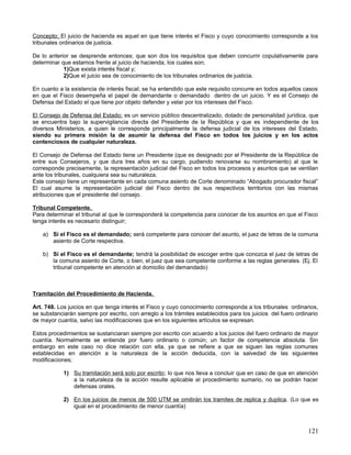 Concepto; El juicio de hacienda es aquel en que tiene interés el Fisco y cuyo conocimiento corresponde a los
tribunales ordinarios de justicia.

De lo anterior se desprende entonces; que son dos los requisitos que deben concurrir copulativamente para
determinar que estamos frente al juicio de hacienda, los cuales son;
            1)Que exista interés fiscal y;
            2)Que el juicio sea de conocimiento de los tribunales ordinarios de justicia.

En cuanto a la existencia de interés fiscal; se ha entendido que este requisito concurre en todos aquellos casos
en que el Fisco desempeña el papel de demandante o demandado dentro de un juicio. Y es el Consejo de
Defensa del Estado el que tiene por objeto defender y velar por los intereses del Fisco.

El Consejo de Defensa del Estado; es un servicio público descentralizado, dotado de personalidad jurídica, que
se encuentra bajo la supervigilancia directa del Presidente de la República y que es independiente de los
diversos Ministerios, a quien le corresponde principalmente la defensa judicial de los intereses del Estado,
siendo su primera misión la de asumir la defensa del Fisco en todos los juicios y en los actos
contenciosos de cualquier naturaleza.

El Consejo de Defensa del Estado tiene un Presidente (que es designado por el Presidente de la República de
entre sus Consejeros, y que dura tres años en su cargo, pudiendo renovarse su nombramiento) al que le
corresponde precisamente, la representación judicial del Fisco en todos los procesos y asuntos que se ventilan
ante los tribunales, cualquiera sea su naturaleza.
Este consejo tiene un representante en cada comuna asiento de Corte denominado “Abogado procurador fiscal”
El cual asume la representación judicial del Fisco dentro de sus respectivos territorios con las mismas
atribuciones que el presidente del consejo.

Tribunal Competente.
Para determinar el tribunal al que le corresponderá la competencia para conocer de los asuntos en que el Fisco
tenga interés es necesario distinguir;

    a) Si el Fisco es el demandado; será competente para conocer del asunto, el juez de letras de la comuna
       asiento de Corte respectiva.

    b) Si el Fisco es el demandante; tendrá la posibilidad de escoger entre que conozca el juez de letras de
       la comuna asiento de Corte, o bien, el juez que sea competente conforme a las reglas generales. (Ej. El
       tribunal competente en atención al domicilio del demandado)



Tramitación del Procedimiento de Hacienda.

Art. 748. Los juicios en que tenga interés el Fisco y cuyo conocimiento corresponda a los tribunales ordinarios,
se substanciarán siempre por escrito, con arreglo a los trámites establecidos para los juicios del fuero ordinario
de mayor cuantía, salvo las modificaciones que en los siguientes artículos se expresan.

Estos procedimientos se sustanciaran siempre por escrito con acuerdo a los juicios del fuero ordinario de mayor
cuantía. Normalmente se entiende por fuero ordinario o común; un factor de competencia absoluta. Sin
embargo en este caso no dice relación con ella, ya que se refiere a que se siguen las reglas comunes
establecidas en atención a la naturaleza de la acción deducida, con la salvedad de las siguientes
modificaciones;

            1) Su tramitación será solo por escrito ; lo que nos lleva a concluir que en caso de que en atención
               a la naturaleza de la acción resulte aplicable el procedimiento sumario, no se podrán hacer
               defensas orales.

            2) En los juicios de menos de 500 UTM se omitirán los tramites de replica y duplica . (Lo que es
               igual en el procedimiento de menor cuantía)



                                                                                                              121
 