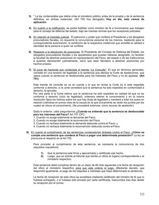 3) * La ley contemplaba que debía oírse al ministerio público antes de la prueba y de la sentencia
    definitiva, en ambas instancias. (Art 750 hoy derogado) Hoy en día, esto carece de
    aplicación.

 4) En cuanto a la notificación; se podrá habilitar como ministro de fe a funcionarios que trabajen
    para el consejo de defensa del estado, bajo las mismas normas que los receptores judiciales.

 5) En relación al mandato judicial; El patrocinio y poder que confiera el Presidente y los abogados
    procuradores fiscales, no requerirá la concurrencia personal de los mismos, bastando para la
    correspondiente autorización, la exhibición de la respectiva credencial que acredite la calidad e
    identidad de la persona a quien se confiere.

 6) Respecto a la absolución de posiciones ; El Presidente del Consejo de Defensa del Estado, los
    abogados procuradores fiscales y los apoderados que puedan haberse designado, no tendrán
    la facultad de absolver posiciones en representación del Fisco, del estado o de las instituciones
    a quienes representen judicialmente, salvo que sean llamados a absolver posiciones por
    hechos propios.

 7) El juicio de hacienda aun contempla el tramite “La Consulta” ; El que en términos generales,
    consiste en una revisión de legalidad a la sentencia que efectúa la Corte de Apelaciones, que
    opera cuando la sentencia es desfavorable para los intereses del Fisco y no es apelada. (Art
    751)

     Este tramite de consulta se ve en cuenta y lo que se revisa la Corte es si esta expedida
     conforme a derecho, si la corte considera que la sentencia ha sido expedida en conformidad a
     derecho; la aprueba.
     Por otra parte si la Corte estima que la sentencia ha sido expedida en calidad tal que no es
     conforme a derecho (vicio de legalidad), ordenara retener el conocimiento y en la misma
     resolución fijara los hechos sobre los que hay duda de legalidad y mandará a traer los autos en
     relación (viéndose en previa vista de la causa) en la que únicamente se verán los puntos por los
     cuales se retuvo el conocimiento. (Se procederá entonces, como recurso de apelación)

     Dado lo anterior; cabe preguntarnos ¿Cuándo se entiende que la sentencia es desfavorable
     para los intereses del Fisco? Art 751 CPC.
     1. Cuando no acoge totalmente la demanda del Fisco;
     2. Cuando no acoge totalmente la reconvención del Fisco;
     3. Cuando no rechaza totalmente la demanda deducida contra el Fisco; y
     4. Cuando no rechaza totalmente la reconvención deducida contra el Fisco.

8) En cuento al cumplimiento de las sentencias condenatorias dictadas contra el Fisco. ¿Cómo se
   cumple una sentencia que condena al Fisco a pagar una determinada prestación? La ley se
   pronuncia al respecto en el Art 752.

     Para proceder al cumplimiento de esta sentencia, es necesaria la concurrencia de dos
     requisitos copulativos;

           1)    Que la sentencia este firme y ejecutoriada y certificado ese hecho.
           2)    Luego, que se solicite al tribunal que remita un oficio al órgano correspondiente o al
                 ministerio respectivo.

     Esta sentencia debe cumplirse dentro de un plazo de 60 días siguientes a la fecha de recepción
     del oficio al ministerio respectivo para que este ordene el pago. (Mediante decreto, que
     dispondrá igualmente, el pago de los reajustes e intereses que haya determinado la sentencia)

     La fecha de recepción de este oficio se acreditara mediante certificado del ministro de fe que lo
     hubiese entregado, o si hubiese sido enviado por carta certificada, trascurridos tres días desde
     su recepción por el correo.



                                                                                                   122
 