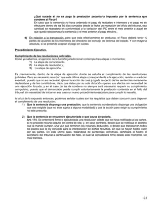 ¿Qué sucede si no se paga la prestación pecuniaria impuesta por la sentencia que
                condene al Fisco?
                En caso que la sentencia no haya ordenado el pago de reajustes e intereses y el pago no se
                efectuare dentro de los 60 días contados desde la fecha de recepción del oficio del tribunal, esa
                cantidad se reajustará en conformidad a la variación del IPC entre el mes anterior a aquel en
                que quedó ejecutoriada la sentencia y el mes anterior al pago efectivo.

        9) En relación a la transacción; para que esta efectivamente se produzca, el Fisco deberá tener ¾
           partes de acuerdo de los miembros del directorio del consejo de defensa del estado. Y con mayoría
           absoluta, si se pretende aceptar el pago en cuotas.

Procedimiento Ejecutivo.

Cumplimiento de las resoluciones judiciales.
Como ya sabemos, el ejercicio de la función jurisdiccional contempla tres etapas o momentos;
          1) La etapa de conocimiento.
          2) La etapa de resolución y;
          3) La etapa de ejecución.

Es precisamente, dentro de la etapa de ejecución donde se estudia el cumplimiento de las resoluciones
judiciales. Pero es necesario recordar, que esta última etapa correspondiente a la ejecución; reviste un carácter
eventual, puesto que no es necesario ejercer la acción de cosa juzgada respecto de las sentencias meramente
declarativas y de las constitutivas, dado que éstas por su sola dictación operan sus efectos sin necesidad de
una ejecución forzada; y en el caso de las de condena no siempre será necesario requerir su cumplimiento
compulsivo, puesto que el demandado puede cumplir voluntariamente la prestación contenida en el fallo del
tribunal, sin necesidad de iniciar en ese caso un nuevo procedimiento ejecutivo para cumplir lo resuelto.

A la luz de lo expuesto entonces; podemos señalar cuales son los requisitos que deben concurrir para disponer
el cumplimiento de una resolución;
       1) Que la sentencia disponga una prestación; que la sentencia condenatoria disponga una obligación
           que sea exigible (que no este sujeta a alguna modalidad) y que la acción para exigir su cumplimiento
           no este prescrita.

      2) Que la sentencia se encuentre ejecutoriada o que cause ejecutoria.
         Art. 174. Se entenderá firme o ejecutoriada una resolución desde que se haya notificado a las partes,
         si no procede recurso alguno en contra de ella; y, en caso contrario, desde que se notifique el decreto
         que la mande cumplir, una vez que terminen los recursos deducidos, o desde que transcurran todos
         los plazos que la ley concede para la interposición de dichos recursos, sin que se hayan hecho valer
         por las partes. En este último caso, tratándose de sentencias definitivas, certificará el hecho el
         secretario del tribunal a continuación del fallo, el cual se considerará firme desde este momento, sin
         más trámites.




                                                                                                             123
 