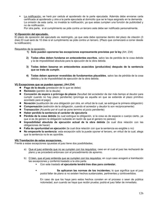    La notificación; se hará por cedula al apoderado de la parte ejecutada. Además debe enviarse carta
        certificada al apoderado y otra a la parte ejecutada al domicilio que se le haya asignado en la demanda.
        La omisión de esta carta, no invalida la notificación; ya que estas cumplen una función de publicidad y
        no de notificación.
        Por otra parte, si el cumplimiento se pide contra un tercero este debe ser notificado personalmente.

V) Oposición del ejecutado.
El plazo de oposición del ejecutado es restringido, ya que esta debe oponerse dentro del plazo de citación (3
días) El cual será de 10 días si el cumplimiento se pide contra un tercero. (Plazo que comenzará a correr desde
la notificación)

Requisitos de la oposición;
          1) Solo pueden oponerse las excepciones expresamente previstas por la ley.(Art. 234)

          2) Todas ellas deben fundarse en antecedentes escritos, salvo las de perdida de la cosa debida
             y la de imposibilidad absoluta para la ejecución de la obra debida.

          3) Todas deben basarse en antecedentes acaecidos (producidos) después de la sentencia
             que se trata de cumplir.

          4) Todas deben aparecer revestidas de fundamentos plausibles, salvo las de pérdida de la cosa
             debida y la de imposibilidad de ejecución de la obra debida.

VI) Excepciones que se pueden oponer; (Art.234)
     Pago de la deuda (prestación de lo que se debe)
     Remisión (perdón de la deuda)
     Concesión de espera o prórroga de plazos (facultad del acrededor de dar más tiempo al deudor para
       cumplir cuando no hay plazo pendiente) (prorroga es aquella en que se extiende el plazo primitivo
       acordado para el pago)
     Novación (sustitución de una obligación por otra, en virtud de la cual, se extingue la primera obligación)
     Compensación (extinción de la obligación, cuando el acreedor y deudor lo son recíprocamente)
     Transacción (Acuerdo por el cual se pone termino al juicio pendiente)
     Haber perdido la sentencia el carácter de ejecutoria
     Pérdida de la cosa debida (la cual extingue la obligación, si la cosa es de especie o cuerpo cierto, ya
       que si es de genero la obligación subsiste en razón de que el genero no perece)
     Imposibilidad absoluta de ejecución actual de la obra debida (la cual dice relación con las
       obligaciones de hacer)
     Falta de oportunidad en ejecución (la cual dice relación con que la sentencia es exigible o no)
     No empecerle la sentencia: esta excepción sólo la puede oponer el tercero, en virtud de la cual, alega
       que la sentencia no le es oponible.

VII) Tramitación de estas excepciones.
Frente a estas excepciones opuestas el juez tiene dos posibilidades;

        a) Que el juez entienda que no se cumplen con los requisitos; caso en el cual el juez las rechazará de
           plano y se procederá entonces con el procedimiento de apremio.

        b) O bien, que el juez entienda que se cumplen con los requisitos ; en cuyo caso acogerá a tramitación
           las excepciones y conferirá traslado a la otra parte.
                  Con este traslado el ejecutante tendrá tres días para contestar.

                                    Se aplicaran las normas de los incidentes; lo que significa que el juez
                      podrá fallar de plano si no existen hechos sustanciales, pertinentes y controvertidos.

                      En caso de que los haya pero estos hechos consten en el proceso o sean de pública
                      notoriedad, aun cuando se haya que recibir prueba; podrá el juez fallar de inmediato.



                                                                                                            126
 