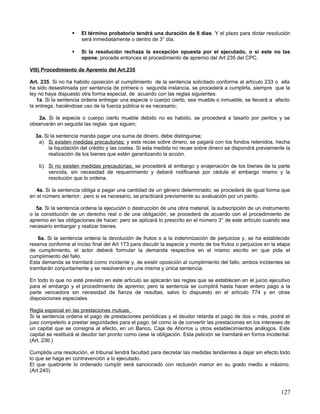     El término probatorio tendrá una duración de 8 días. Y el plazo para dictar resolución
                       será inmediatamente o dentro de 3° día.

                      Si la resolución rechaza la excepción opuesta por el ejecutado, o si este no las
                       opone; procede entonces el procedimiento de apremio del Art 235 del CPC.

VIII) Procedimiento de Apremio del Art.235

Art. 235. Si no ha habido oposición al cumplimiento de la sentencia solicitado conforme al artículo 233 o ella
ha sido desestimada por sentencia de primera o segunda instancia, se procederá a cumplirla, siempre que la
ley no haya dispuesto otra forma especial, de acuerdo con las reglas siguientes:
   1a. Si la sentencia ordena entregar una especie o cuerpo cierto, sea mueble o inmueble, se llevará a afecto
la entrega, haciéndose uso de la fuerza pública si es necesario;

   2a. Si la especie o cuerpo cierto mueble debido no es habido, se procederá a tasarlo por peritos y se
observarán en seguida las reglas que siguen;

  3a. Si la sentencia manda pagar una suma de dinero, debe distinguirse;
   a) Si existen medidas precautorias; y esta recae sobre dinero, se pagará con los fondos retenidos, hecha
        la liquidación del crédito y las costas. Si esta medida no recae sobre dinero se dispondrá previamente la
        realización de los bienes que estén garantizando la acción.

    b) Si no existen medidas precautorias; se procederá al embargo y enajenación de los bienes de la parte
       vencida, sin necesidad de requerimiento y deberá notificarse por cédula el embargo mismo y la
       resolución que lo ordena.

   4a. Si la sentencia obliga a pagar una cantidad de un género determinado; se procederá de igual forma que
en el número anterior; pero si es necesario, se practicará previamente su avaluación por un perito.

   5a. Si la sentencia ordena la ejecución o destrucción de una obra material, la subscripción de un instrumento
o la constitución de un derecho real o de una obligación, se procederá de acuerdo con el procedimiento de
apremio en las obligaciones de hacer; pero se aplicará lo prescrito en el número 3° de este artículo cuando sea
necesario embargar y realizar bienes.

   6a. Si la sentencia ordena la devolución de frutos o a la indemnización de perjuicios y, se ha establecido
reserva conforme al inciso final del Art 173 para discutir la especie y monto de los frutos o perjuicios en la etapa
de cumplimiento, el actor deberá formular la demanda respectiva en el mismo escrito en que pida el
cumplimiento del fallo.
Esta demanda se tramitará como incidente y, de existir oposición al cumplimiento del fallo, ambos incidentes se
tramitarán conjuntamente y se resolverán en una misma y única sentencia.

En todo lo que no esté previsto en este artículo se aplicarán las reglas que se establecen en el juicio ejecutivo
para el embargo y el procedimiento de apremio; pero la sentencia se cumplirá hasta hacer entero pago a la
parte vencedora sin necesidad de fianza de resultas, salvo lo dispuesto en el artículo 774 y en otras
disposiciones especiales.

Regla especial en las prestaciones mutuas.
Si la sentencia ordena el pago de prestaciones periódicas y el deudor retarda el pago de dos o más, podrá el
juez compelerlo a prestar seguridades para el pago, tal como la de convertir las prestaciones en los intereses de
un capital que se consigna al efecto, en un Banco, Caja de Ahorros u otros establecimientos análogos. Este
capital se restituirá al deudor tan pronto como cese la obligación. Esta petición se tramitará en forma incidental.
(Art. 236.)

Cumplida una resolución, el tribunal tendrá facultad para decretar las medidas tendientes a dejar sin efecto todo
lo que se haga en contravención a lo ejecutado.
El que quebrante lo ordenado cumplir será sancionado con reclusión menor en su grado medio a máximo.
(Art.240)



                                                                                                               127
 