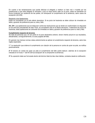 En cuanto a las reclamaciones que puede efectuar el obligado a restituir un bien raíz o mueble por las
prestaciones a que está obligado el vencedor y que no haya hecho valer en el juicio, estas se tramitarán en
forma incidental con audiencia de las partes, sin entorpecer el cumplimiento de la sentencia, salvo casos de
excepción (Art.239)

Respecto a las Apelaciones.
Estas se concederán en el solo efecto devolutivo. Si es juicio de hacienda se debe colocar de inmediato en
tabla y gozarán de preferencia para su vista y fallo.

Art. 241. Las apelaciones que se deduzcan contra las resoluciones que se dicten en conformidad a lo dispuesto
en los artículos precedentes de este Título, se concederán sólo en el efecto devolutivo. Tratándose de juicios de
hacienda, estas apelaciones se colocarán de inmediato en tabla y gozarán de preferencia para su vista y fallo.

Cumplimiento respecto de terceros.
Se trata de personas que, sin ser parte en el juicio declarativo anterior, tienen interés actual en sus resultados,
afectándoles, consiguientemente, la cosa juzgada del fallo.

En general, las mismas normas vistas anteriormente se aplican al cumplimiento respecto de terceros, salvo tres
reglas especiales:

1 ° La resolución que ordena el cumplimiento con citación de la persona en contra de quien se pide, se notifica
personalmente.

2° El tercero en contra de quien se pida al cumplimiento del fallo podrá deducir, además de la excepción
indicada en el inciso 1° del Art 324 (la excepción de no empecerle la sentencia)

3° Su oposición debe ser formulada dentro del término fatal de diez días hábiles, contados desde la notificación.




                                                                                                               128
 
