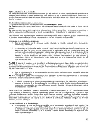 C) La contestación de la demanda.
Se define la contestación de la demanda diciendo que es el escrito en que el demandado da respuesta a la
demanda interpuesta en su contra por el actor, o bien, el escrito en que el demandado opone las excepciones o
simples defensas que hace valer en contra del demandante destinadas a enervar o destruir las acciones que
éste ha deducido.

Clasificación de la contestación de la demanda:
I) Según si se ha evacuado o no, la contestación puede ser expresa o ficta.
Es expresa: cuando el demandado presenta efectivamente el escrito respectivo, evacuando el trámite de que
se trata.
Es ficta: cuando el demandado no presenta este escrito en el término legal-fatal y el demandante o de oficio el
tribunal le acusa de rebeldía respecto al trámite correspondiente a fin de obtener el progreso del juicio.

Esta distinción tiene importancia para los efectos de la recepción de la causa a prueba, pues la contestación de
la demanda ficta implica negación total y absoluta de los hechos contenidos en la demanda;

Importancia de la contestación en general:
   1) Con la contestación de la demanda queda integrada la relación procesal entre demandante,
       demandado y el tribunal.

    2) La demanda y la contestación a ella forman la cuestión controvertida, que en definitiva enmarcan los
       poderes del juez. De modo tal que este al decidir el pleito debe tener en consideración todas las
       acciones (pretensiones) contempladas en la demanda y todas las excepciones de la contestación. Si no
       lo hace el fallo es nulo por falta de decisión del asunto controvertido (la nulidad se hará efectiva
       mediante el recurso de casación en la forma) Debe, asimismo fallar nada más que esas acciones y
       excepciones, si no es así estará fallando a ultra petita “mas allá de lo pedido por las partes” que da
       lugar al mismo recurso.

Art. 768. El recurso de casación en la forma ha de fundarse precisamente en alguna de las causas siguientes:
4°. En haber sido dada ultra petita, esto es, otorgando más de lo pedido por las partes, o extendiéndola a
puntos no sometidos a la decisión del tribunal, sin perjuicio de la facultad que éste tenga para fallar de oficio en
los casos determinados por la ley.

    3)   Con la contestación de la demanda quedan también fijados los hechos sobre los cuales las partes
        deben rendir su prueba.
Art 318…“Sólo podrán fijarse como puntos de pruebas los hechos substanciales controvertidos en los escritos
anteriores a la resolución que ordena recibirla.

    4) El objetivo fundamental del escrito de contestación de la demanda es dar oportunidad al demandado
       para que se defienda de la demanda que ha esgrimido en su contra el actor, oponiendo excepciones
       perentorias, o sea, aquellas que miran al fondo de la acción deducida y sin que se refieran para nada a
       la corrección del procedimiento.

Estas excepciones perentorias, no están enumeradas ni menos señaladas en el CPC y son tantas cuantas
pueda imaginar el demandado, desde el momento en que así como de todo derecho nace una acción para
reclamarlo judicialmente, también frente a toda acción hay una excepción o defensa destinada a enervarla.
Generalmente, son excepciones perentorias los diversos modos de extinguir las obligaciones, y siempre se
encuentran contempladas en los códigos o leyes de fondo o sustantivas, modos de extinguir que deberán
probarse por quien los alegue.

Forma y contenido de la contestación.
   a) La contestación al igual que la demanda debe reunir los requisitos generales de todo escrito y los
      especiales indicados en el artículo 309 del CPC. Como generalmente será la primera actuación en juicio
      (a menos que se hayan opuesto previamente excepciones dilatorias) deberá ir patrocinada por un
      abogado habilitado para el ejercicio de la profesión y deberá también conferirse poder a persona hábil
      para comparecer en juicio.



                                                                                                                 13
 