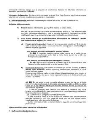 corresponde entonces agregar que la ejecución de resoluciones dictadas por tribunales extranjeros se
materializa por medio del Exequátur

I) Concepto de Exequátur; Es el acto jurídico procesal, emanado de la Corte Suprema por el cual se autoriza
a cumplir una sentencia ejecutoriada pronunciada en el extranjero.

II) Tribunal Competente; Es tribunal competente para conocer del asunto, la Corte Suprema en sala.

III) Reglas del Cumplimiento.

           1)    Si existe tratado internacional que regule la materia se estará a este.

                 Art. 242. Las resoluciones pronunciadas en país extranjero tendrán en Chile la fuerza que les
                 concedan los tratados respectivos; y para su ejecución se seguirán los procedimientos que
                 establezca la ley chilena, en cuanto no aparezcan modificados por dichos tratados.

           2)    Si no existen tratados que regulen la materia; dependerá de los criterios de Derecho
                 Internacional que se adopten. Que pueden ser;

                 a)    Principio de la Reciprocidad; el cual, en términos sencillos consiste en “Si tu les das
                       valor, yo les doy valor” y este a su vez; se encuentra consagrado en nuestro código en
                       términos negativos y postigos.

                          En términos positivos (Reciprocidad positiva) dispone;
                             Art. 243. Si no existen tratados relativos a esta materia con la nación de que
                           procedan las resoluciones, se les dará la misma fuerza que en ella se dé a los
                           fallos pronunciados en Chile.

                          En términos negativos (Reciprocidad negativa) dispone;
                             Art. 244. Si la resolución procede de un país en que no se da cumplimiento a los
                           fallos de los tribunales chilenos, no tendrá fuerza en Chile.

                 b)    Regularidad Internacional; Este sistema consiste en que la Corte Suprema, a falta de
                       las dos reglas anteriores, analice, examine y estudie el fallo extranjero a la luz de
                       ciertos principios básicos.
                       El examen que el tribunal realiza no mira al fondo del asunto debatido entre partes o al
                       interés del solicitante, sino que a meros aspectos formales o de fondo generales, de
                       acuerdo a la materia.


                       Art. 245. En los casos en que no pueda aplicarse ninguno de los tres artículos
                       precedentes, las resoluciones de tribunales extranjeros tendrán en Chile la misma
                       fuerza que si se hubieran dictado por tribunales chilenos, con tal que reúnan las
                       circunstancias siguientes:
                            1a. Que no contengan nada contrario a las leyes de la República. Pero no se
                       tomarán en consideración las leyes de procedimiento a que haya debido sujetarse en
                       Chile la substanciación del juicio;
                          2a. Que tampoco se opongan a la jurisdicción nacional;
                           3a. Que la parte en contra de la cual se invoca la sentencia haya sido debidamente
                       notificada de la acción. Con todo, podrá ella probar que, por otros motivos, estuvo
                       impedida de hacer valer sus medios de defensa.
                           4a. Que estén ejecutoriadas en conformidad a las leyes del país en que hayan sido
                       pronunciadas.

IV) Procedimiento para la tramitación del Exequátur.

1) En Procedimientos Contenciosos.



                                                                                                          130
 