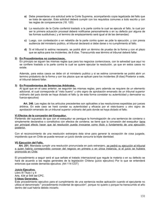 a) Debe presentarse una solicitud ante la Corte Suprema, acompañando copia legalizada del fallo que
           se trata de ejecutar. Esta solicitud deberá cumplir con los requisitos comunes a todo escrito y con
           las reglas de comparecencia (18. 120)

        b) La resolución de la Corte conferirá traslado a la parte contra la cual se ejecuta el fallo, la cual por
           ser la primera actuación procesal deberá notificarse personalmente o en su defecto por alguna de
           las formas sustitutivas.( y el termino de emplazamiento será igual al de las demandas)

        c) Luego, con contestación o en rebeldía de la parte contra quien se pide la ejecución, y con previa
           audiencia del ministerio publico, el tribunal declarará si debe darse o no cumplimiento al fallo.

        d) Si el tribunal lo estima necesario, se podrá abrir un término de prueba de la forma y con el plazo
           que se aplica para los incidentes; de 8 días. Transcurrido ese término el tribunal deberá fallar.

2) En Procedimientos no contenciosos.
   En principio se siguen las mismas reglas que para los negocios contenciosos, con la salvedad que aquí no
   se confiere traslado a la parte contra la cual se quiere ejecutar la resolución, ya que en estos casos no
   existe.

    Además, para estos casos se debe oír al ministerio publico y si se estima conveniente se podrá abrir un
    termino probatorio de la forma y con los plazos que se aplican para los incidentes (8 días) Posterior a este,
    el tribunal deberá fallar.

3) En Procedimientos de Sentencias Arbitrales.
   Al igual que en el caso anterior, se seguirán las mismas reglas; pero además se requiere de un elemento
   adicional, el cual corresponde al “visto bueno” u otro signo de aprobación emanado de un tribunal superior
   ordinario del país donde se haya dictado el fallo (y de esta forma constatar su autenticidad y demostrar su
   fuerza ejecutiva)

       Art. 246. Las reglas de los artículos precedentes son aplicables a las resoluciones expedidas por jueces
    árbitros. En este caso se hará constar su autenticidad y eficacia por el visto-bueno u otro signo de
    aprobación emanado de un tribunal superior ordinario del país donde se haya dictado el fallo.

V) Efectos de la concesión del Exequátur.
Partiendo del supuesto de que con el exequátur se persigue la homologación de una sentencia de condena o
simplemente declarativa o constitutiva con efectos de condena; se tiene que la concesión del exequátur tiene
por principal efecto hacer que tal resolución pueda invocarse como título o fundamento de una ejecución
posterior.

Con el reconocimiento de una resolución extranjera ésta sirve para generar la excepción de cosa juzgada,
impidiendo que en Chile se pueda renovar un juicio donde concurra la triple identidad.

VI) Ejecución del Fallo.
    Art. 251. Mandada cumplir una resolución pronunciada en país extranjero, se pedirá su ejecución al tribunal
a quien habría correspondido conocer del negocio en primera o en única instancia, si el juicio se hubiera
promovido en Chile.

El procedimiento a seguir será el que señale el tratado internacional que regule la materia o en su defecto se
hará de acuerdo a las reglas generales de la legislación Chilena (juicio ejecutivo) Por lo que se entenderá
entonces que existe demanda ejecutiva. (Art 114 COT)

Juicio Ejecutivo.
Libro III Titulo I y II
Arts. 434 al 544 del CPC.
I) Ideas Generales.
Este procedimiento ejecutivo para el cumplimiento de una sentencia recibe aplicación cuando el ejecutante no
utiliza el denominado " procedimiento incidental de ejecución", porque no quiere o porque ha transcurrido el año
dentro del cual habría debido iniciarlo.


                                                                                                             131
 