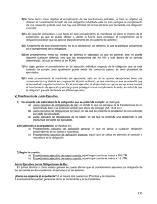 3)No tiene como único objetivo el cumplimiento de las resoluciones judiciales, si bien su objetivo es
        obtener el cumplimiento forzado de una obligación indubitada este no solo persigue el cumplimiento
        de una resolución judicial, sino que hay una infinidad de formas de tener por declarada una obligación
        a cumplir.

     4)Es de carácter compulsivo; y por tanto en este procedimiento se manifiesta de plano el imperio de la
        jurisdicción, ya que se puede obligar o utilizar la fuerza para conseguir el cumplimiento de la
        obligación (carácter que se aprecia específicamente en el cuaderno de apremio)

     5)El fundamento de este procedimiento, no es la declaración del derecho, lo que se persigue únicamente
         es el cumplimiento de la obligación.

     6)Este procedimiento limita los medios de defensa el ejecutado ya que en general, este no puede
        disponer cualquier defensa, sino que las excepciones del Art 464 y solo dentro de un periodo
        determinado. (el cual es menor al del POM)

     7)Por regla general el procedimiento es de ejecución individual respecto de la obligación que se esta
        tratando de cumplir, pero igualmente puede existir litis consorcio pasiva; es decir pluralidad de
        ejecutados.

     8)En este procedimiento la inactividad del ejecutante, esto es; el no oponer excepciones tiene una
        consecuencia muy distinta en comparación al juicio ordinario; ya que mientras en ese se entendía que
        el demandado negaba los hechos; En el juicio ejecutivo si el ejecutado no opone excepciones bastará
        el mandamiento de ejecución y embargo para proseguir con el cumplimiento forzado, en virtud de que
        la obligación ya está declarada en el titulo ejecutivo.

V) Clasificación de Juicio Ejecutivo.

 1) De acuerdo a la naturaleza de la obligación que se pretende cumplir; se distingue;
         a) Juicio ejecutivo de obligaciones de dar; en donde lo que se persigue es la transferencia de un
            determinado bien y se entiende también por ella la de entregar (Art. 1548 CC)
         b) Juicio ejecutivo de obligaciones de hacer; en las que se pretende la prestación de una actividad
            por parte del ejecutado.
         c) Juicio ejecutivo de obligaciones de no hacer; en las que se pretende una abstención o una
            inactividad por parte del ejecutado.

 2)En atención a su regulación; se clasifica en;
          a) Procedimiento ejecutivo de aplicación general; el que se aplica a cualquier obligación
              prescindiendo de su fuente o naturaleza.
          b) Procedimiento ejecutivo de aplicación especial; aquel que se utiliza en atención al carácter o
              naturaleza de la obligación.




 3)Según la cuantía;
          a) Procedimiento ejecutivo de mayor cuantía; aquel cuya cuantía es mayor a 10 UTM.
          b) Procedimiento ejecutivo de menor cuantía; aquel cuya cuantía es menor a 10 UTM.

Juicio Ejecutivo de las Obligaciones de Dar.
  En primer término y como vistazo general se puede afirmar que el procedimiento ejecutivo por obligación de
dar se tramita en dos cuadernos; el ejecutivo y el de apremio.

¿Cómo se organiza el expediente? A lo menos dos cuadernos; Principal y de Apremio.
Y eventualmente pueden generarse otros; el de tercerías y el de incidentes.




                                                                                                          133
 