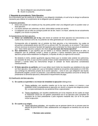 3) Que la obligación sea actualmente exigible.
             4) Acción no prescrita.

1° Requisito de procedencia; Titulo Ejecutivo.
Es el documento que da cuenta de un derecho y una obligación indubitada, al cual la ley le otorga la suficiencia
necesaria para obtener el cumplimiento de la obligación que allí aparece.

I) Aspectos generales;
     Estos solo pueden ser creados por ley; las partes podrán crear una obligación pero no pueden crear un
        titulo ejecutivo.
     Los títulos siempre son solemnes, es decir, todos deben constar por escrito.
     La obligación que en ellos se consigna puede ser de dar, hacer o no hacer, además de ser actualmente
        exigible y con acción no prescrita.

II) Características del titulo ejecutivo.
     a) Deben ser establecidos por la ley; sólo tienen el carácter de título ejecutivo los instrumentos a los
         cuales la ley reconoce como tal, no pudiendo ser ellos generados por vía convencional.

       Corresponde sólo al legislador dar el carácter de título ejecutivo a los instrumentos, los cuales se
       encuentran contemplados dentro del CPC en su artículo 434. Por otra parte, en el número 7º del mismo
       artículo reconoce la exclusiva facultad del legislador para contemplar los títulos ejecutivos al establecer
       que " tiene mérito ejecutivo cualquier otro título al que las leyes den fuerza ejecutiva"
    b) Son autónomos; lo que significa que se bastan a si mismos debiendo comprenderse en ellos; la
       obligación que se pretende cumplir y tienen el germen o fuerza necesaria para el procedimiento
       ejecutivo porque estos establecen la obligación, la liquidez de ella y la vigencia de la acción.

         No obstante lo dicho, existen igualmente algunos títulos que no revisten este carácter de autónomos,
         por necesitar de otros, lo que ocurrirá cuando el título conste materialmente en dos o más instrumentos,
         siempre y cuando todos los instrumentos tengan el carácter de títulos ejecutivos considerados
         individualmente.

    c) El titulo ejecutivo es perfecto; por lo que deben reunir todos los requisitos que establece la ley para
       ser titulo ejecutivo. (los cuales son; que su formalidad material se encuentre contemplada en el Art 434,
       que contenga los elementos propios de la acción ejecutiva – como lo son; que obligación sea liquida,
       actualmente exigible y acción no prescrita- y que además todos estos requisitos concurran al tiempo de
       presentarse la demanda ejecutiva y efectuarse el requerimiento de pago.

III) Clasificación del titulo ejecutivo.

    1) En cuento a si permiten o no iniciar de inmediato la ejecución distinguimos:

                    a) Títulos perfectos; son aquellos creados por la ley que se bastas a si mismos y que
                       posibilitan iniciar inmediatamente la ejecución sin recurrir a ninguna otra diligencia previa.
                       (Ej. La copia autorizada de una sentencia firme o ejecutoriada)

                    b) Títulos imperfectos; son aquellos establecidos por la ley respecto de los cuales se exige
                       la realización previa de una gestión preparatoria de la vía ejecutiva para completar los
                       requisitos de un titulo preexistente o para originarlo mediante ella, con el fin de poder
                       iniciar la ejecución.


    2) En cuanto a su origen;
               a) Títulos ejecutivos judiciales; son aquellos que se generan dentro de un proceso para los
                    efectos de poner término a éste, estableciendo una obligación en beneficio de una de las
                    partes.

                                      Revisten este carácter;



                                                                                                                135
 