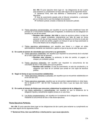 Art. 434. El juicio ejecutivo tiene lugar en las obligaciones de dar cuanto
                                  para reclamar su cumplimiento se hace valer alguno de los siguientes títulos:
                                    1° Sentencia firme, bien sea definitiva o interlocutoria o que causen
                                  ejecutoria;
                                    3° Acta de avenimiento pasada ante el tribunal competente, y autorizada
                                  por un ministro de fe o por dos testigos de actuación;
                                    5° Confesión judicial; (creada a instancia de resolución judicial)




                  b) Títulos ejecutivos convencionales; son aquellos en que las partes establecen fuera del
                     proceso en un documento indubitado para el legislador, la existencia de una obligación en
                     beneficio de una de las partes.
                                 Revisten este carácter; (Art 434) la copia de escritura pública; la letra de
                                  cambio o pagaré protestado notarialmente por falta de pago en forma
                                  personal, sin que se haya opuesto fecha de falsedad a la firma en el acto del
                                  protesto; la letra de cambio, pagaré o el cheque en que se haya autorizado la
                                  firma ante Notario de los obligados al pago.

                  c) Títulos ejecutivos administrativos; son aquellos que tienen s u origen en entes
                     administrativos mediante una resolución o gestión al que la ley les da valor de ejecución.

    3) En cuanto al número de voluntades que concurren a su generación.
               a) Títulos ejecutivos unilaterales; son aquellos que requieren la concurrencia de la voluntad
                    de un sólo sujeto para que se generen.
                               Revisten este carácter; la sentencia, la letra de cambio, el pagaré, el
                                cheque y la confesión judicial.

                  b) Títulos ejecutivos bilaterales; son aquellos que requieren la concurrencia de las
                     voluntades de dos o más partes para que se generen.
                                Revisten este carácter; el acta de avenimiento, el acta de conciliación y la
                                 obligación que nace de un contrato que consta en una copia de escritura
                                 pública.

    4) Según la forma en que se encuentran establecidos;
                a) Títulos ejecutivos ordinarios o comunes; son aquellos que se encuentran establecidos en
                    el Art 434 del CPC.

                  b) Títulos ejecutivos especiales; aquellos que se encuentran reglamentados en otras leyes.
                     Así lo faculta el N°7 del Art 434 “Cualquiera otro título a que las leyes den fuerza
                     ejecutiva”

    5) En cuanto al número de títulos que concurren a determinar la existencia de la obligación;
               a) Los títulos autónomos o autosuficientes; son aquellos en que la existencia de la
                    obligación liquida y actualmente exigible consta en un solo título.

                  b) Los títulos complementarios; son aquellos en la existencia de la obligación se determina
                     mediante la concurrencia de dos o más títulos ejecutivos.


Títulos Ejecutivos Perfectos.

   Art. 434. El juicio ejecutivo tiene lugar en las obligaciones de dar cuanto para reclamar su cumplimiento se
hace valer alguno de los siguientes títulos:

  1° Sentencia firme, bien sea definitiva o interlocutoria o que cause ejecutoria;



                                                                                                           136
 