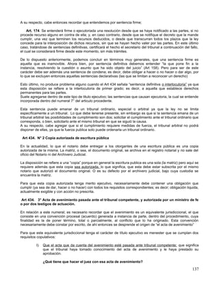 A su respecto, cabe entonces recordar que entendemos por sentencia firme;

    Art. 174. Se entenderá firme o ejecutoriada una resolución desde que se haya notificado a las partes, si no
procede recurso alguno en contra de ella; y, en caso contrario, desde que se notifique el decreto que la mande
cumplir, una vez que terminen los recursos deducidos, o desde que transcurran todos los plazos que la ley
concede para la interposición de dichos recursos, sin que se hayan hecho valer por las partes. En este último
caso, tratándose de sentencias definitivas, certificará el hecho el secretario del tribunal a continuación del fallo,
el cual se considerará firme desde este momento, sin más trámites.

De lo dispuesto anteriormente, podemos concluir en términos muy generales, que una sentencia firme es
aquella que es inamovible. Ahora bien, por sentencia definitiva debemos entender “la que pone fin a la
instancia, resolviendo la cuestión o asunto que ha sido objeto del juicio” (Art 158). Pero para ser de este
carácter debe ser además una sentencia de condena; es decir, debe obligar a hacer o no hacer o dar algo, por
lo que se excluyen entonces aquellas sentencias declarativas (las que se limitan a reconocer un derecho)

Esto último, no produce problema alguno cuando el Art 434 señala “sentencia definitiva o interlocutoria” ya que
esta disposición se refiere a la interlocutoria de primer grado; es decir, a aquella que establece derechos
permanentes para las partes.
Suele agregarse dentro de este tipo de titulo ejecutivo; las sentencias que causan ejecutoria, la cual se entiende
incorporada dentro del numeral 7° del articulo procedente.

Esta sentencia puede emanar de un tribunal ordinario, especial o arbitral ya que la ley no se limita
específicamente a un tribunal. Lo que debe tenerse presente, sin embargo es que si la sentencia emana de un
tribunal arbitral las posibilidades de cumplimiento son dos; solicitar el cumplimiento ante el tribunal ordinario que
corresponda, o bien, solicitarlo ante el mismo tribunal en que se siguió la causa.
A su respecto, cabe agregar que si el cumplimiento requiere medidas de fuerza, el tribunal arbitral no podrá
disponer de ellas, ya que la fuerza publica solo puede ordenarla un tribunal ordinario.

 Art 434. N° 2 Copia autorizada de escritura pública

En la actualidad, lo que el notario debe entregar a los otorgantes de una escritura pública es una copia
autorizada de la misma. La matriz, o sea, el documento original, se archiva en el registro notarial y no sale del
oficio del Notario ni del Archivero Judicial.

La disposición se refiere a una “copia” porque en general la escritura publica es una sola (la matriz) pero aquí se
requiere además que esta copia sea autorizada, lo que significa, que esta debe estar subscrita por el mismo
notario que autorizó el documento original. O es su defecto por el archivero judicial, bajo cuya custodia se
encuentra la matriz.

Para que esta copia autorizada tenga merito ejecutivo, necesariamente debe contener una obligación que
cumplir (ya sea de dar, hacer o no hacer) con todos los requisitos correspondientes; es decir; obligación liquida,
actualmente exigible y con acción no prescrita.

 Art 434. 3° Acta de avenimiento pasada ante el tribunal competente, y autorizada por un ministro de fe
o por dos testigos de actuación.

En relación a este numeral; es necesario recordar que el avenimiento es un equivalente jurisdiccional, el que
consiste en una convención procesal (acuerdo) generada a instancia de parte, dentro del procedimiento, cuya
finalidad es la de poner término, total o parcialmente, al conflicto que lo ha originado. Esta convención
necesariamente debe constar por escrito, de ahí entonces se desprende el origen de “el acta de avenimiento”

Para que este equivalente jurisdiccional tenga el carácter de título ejecutivo es menester que se cumplan dos
requisitos copulativos:

          I)   Que el acta que da cuenta del avenimiento esté pasada ante tribunal competente; que significa
               que el tribunal haya tomado conocimiento del acta de avenimiento y le haya prestado su
               aprobación.

               ¿Qué tiene que hacer el juez con esa acta de avenimiento?

                                                                                                                137
 