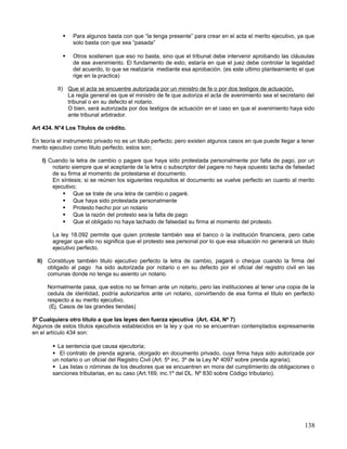    Para algunos basta con que “la tenga presente” para crear en el acta el merito ejecutivo, ya que
                solo basta con que sea “pasada”

               Otros sostienen que eso no basta, sino que el tribunal debe intervenir aprobando las cláusulas
                de ese avenimiento. El fundamento de esto, estaría en que el juez debe controlar la legalidad
                del acuerdo, lo que se realizaría mediante esa aprobación. (es este ultimo planteamiento el que
                rige en la practica)

          II) Que el acta se encuentre autorizada por un ministro de fe o por dos testigos de actuación.
              La regla general es que el ministro de fe que autoriza el acta de avenimiento sea el secretario del
              tribunal o en su defecto el notario.
              O bien, será autorizada por dos testigos de actuación en el caso en que el avenimiento haya sido
              ante tribunal arbitrador.

Art 434. N°4 Los Títulos de crédito.

En teoría el instrumento privado no es un titulo perfecto; pero existen algunos casos en que puede llegar a tener
merito ejecutivo como titulo perfecto, estos son;

    I) Cuando la letra de cambio o pagare que haya sido protestada personalmente por falta de pago, por un
        notario siempre que el aceptante de la letra o subscriptor del pagare no haya opuesto tacha de falsedad
        de su firma al momento de protestarse el documento.
        En síntesis; si se reúnen los siguientes requisitos el documento se vuelve perfecto en cuanto al merito
        ejecutivo;
             Que se trate de una letra de cambio o pagaré.
             Que haya sido protestada personalmente
             Protesto hecho por un notario
             Que la razón del protesto sea la falta de pago
             Que el obligado no haya tachado de falsedad su firma al momento del protesto.

        La ley 18.092 permite que quien proteste también sea el banco o la institución financiera, pero cabe
        agregar que ello no significa que el protesto sea personal por lo que esa situación no generará un titulo
        ejecutivo perfecto.

  II) Constituye también titulo ejecutivo perfecto la letra de cambio, pagaré o cheque cuando la firma del
      obligado al pago ha sido autorizada por notario o en su defecto por el oficial del registro civil en las
      comunas donde no tenga su asiento un notario.

      Normalmente pasa, que estos no se firman ante un notario, pero las instituciones al tener una copia de la
      cedula de identidad, podría autorizarlos ante un notario, convirtiendo de esa forma el titulo en perfecto
      respecto a su merito ejecutivo.
       (Ej. Casos de las grandes tiendas)

5º Cualquiera otro título a que las leyes den fuerza ejecutiva (Art. 434, Nº 7)
Algunos de estos títulos ejecutivos establecidos en la ley y que no se encuentran contemplados expresamente
en el artículo 434 son:

         La sentencia que causa ejecutoria;
         El contrato de prenda agraria, otorgado en documento privado, cuya firma haya sido autorizada por
        un notario o un oficial del Registro Civil (Art. 5º inc. 3º de la Ley Nº 4097 sobre prenda agraria);
         Las listas o nóminas de los deudores que se encuentren en mora del cumplimiento de obligaciones o
        sanciones tributarias, en su caso (Art.169, inc.1º del DL. Nº 830 sobre Código tributario).




                                                                                                             138
 