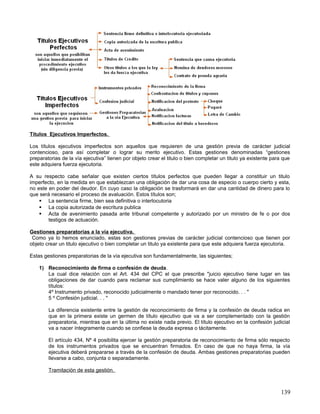 Títulos Ejecutivos Imperfectos.

Los títulos ejecutivos imperfectos son aquellos que requieren de una gestión previa de carácter judicial
contencioso, para así completar o lograr su merito ejecutivo. Estas gestiones denominadas “gestiones
preparatorias de la vía ejecutiva” tienen por objeto crear el titulo o bien completar un titulo ya existente para que
este adquiera fuerza ejecutoria.

A su respecto cabe señalar que existen ciertos títulos perfectos que pueden llegar a constituir un titulo
imperfecto, en la medida en que establezcan una obligación de dar una cosa de especio o cuerpo cierto y esta,
no este en poder del deudor. En cuyo caso la obligación se trasformará en dar una cantidad de dinero para lo
que será necesario el proceso de avaluación. Estos títulos son;
     La sentencia firme, bien sea definitiva o interlocutoria
     La copia autorizada de escritura publica
     Acta de avenimiento pasada ante tribunal competente y autorizado por un ministro de fe o por dos
        testigos de actuación.

Gestiones preparatorias a la vía ejecutiva.
 Como ya lo hemos enunciado, estas son gestiones previas de carácter judicial contencioso que tienen por
objeto crear un titulo ejecutivo o bien completar un titulo ya existente para que este adquiera fuerza ejecutoria.

Estas gestiones preparatorias de la vía ejecutiva son fundamentalmente, las siguientes;

    1) Reconocimiento de firma o confesión de deuda.
       La cual dice relación con el Art. 434 del CPC el que prescribe "juicio ejecutivo tiene lugar en las
       obligaciones de dar cuando para reclamar sus cumplimiento se hace valer alguno de los siguientes
       títulos:
       4º Instrumento privado, reconocido judicialmente o mandado tener por reconocido. . . "
       5 º Confesión judicial. . . "

        La diferencia existente entre la gestión de reconocimiento de firma y la confesión de deuda radica en
        que en la primera existe un germen de título ejecutivo que va a ser complementado con la gestión
        preparatoria, mientras que en la última no existe nada previo. El título ejecutivo en la confesión judicial
        va a nacer íntegramente cuando se confiese la deuda expresa o tácitamente.

        El artículo 434, Nº 4 posibilita ejercer la gestión preparatoria de reconocimiento de firma sólo respecto
        de los instrumentos privados que se encuentran firmados. En caso de que no haya firma, la vía
        ejecutiva deberá prepararse a través de la confesión de deuda. Ambas gestiones preparatorias pueden
        llevarse a cabo, conjunta o separadamente.

        Tramitación de esta gestión.



                                                                                                                139
 