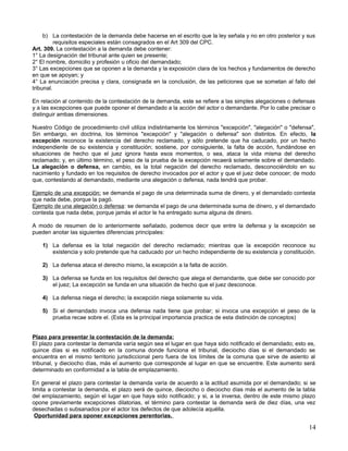 b) La contestación de la demanda debe hacerse en el escrito que la ley señala y no en otro posterior y sus
          requisitos especiales están consagrados en el Art 309 del CPC.
Art. 309. La contestación a la demanda debe contener:
1° La designación del tribunal ante quien se presente;
2° El nombre, domicilio y profesión u oficio del demandado;
3° Las excepciones que se oponen a la demanda y la exposición clara de los hechos y fundamentos de derecho
en que se apoyan; y
4° La enunciación precisa y clara, consignada en la conclusión, de las peticiones que se sometan al fallo del
tribunal.

En relación al contenido de la contestación de la demanda, este se refiere a las simples alegaciones o defensas
y a las excepciones que puede oponer el demandado a la acción del actor o demandante. Por lo cabe precisar o
distinguir ambas dimensiones.

Nuestro Código de procedimiento civil utiliza indistintamente los términos "excepción", "alegación" o "defensa",
Sin embargo, en doctrina, los términos "excepción" y "alegación o defensa" son distintos. En efecto, la
excepción reconoce la existencia del derecho reclamado, y sólo pretende que ha caducado, por un hecho
independiente de su existencia y constitución; sostiene, por consiguiente, la falta de acción, fundándose en
situaciones de hecho que el juez ignora hasta esos momentos, o sea, ataca la vida misma del derecho
reclamado; y, en último término, el peso de la prueba de la excepción recaerá solamente sobre el demandado.
La alegación o defensa, en cambio, es la total negación del derecho reclamado, desconociéndolo en su
nacimiento y fundado en los requisitos de derecho invocados por el actor y que el juez debe conocer; de modo
que, contestando al demandado, mediante una alegación o defensa, nada tendrá que probar.

Ejemplo de una excepción: se demanda el pago de una determinada suma de dinero, y el demandado contesta
que nada debe, porque la pagó.
Ejemplo de una alegación o defensa: se demanda el pago de una determinada suma de dinero, y el demandado
contesta que nada debe, porque jamás el actor le ha entregado suma alguna de dinero.

A modo de resumen de lo anteriormente señalado, podemos decir que entre la defensa y la excepción se
pueden anotar las siguientes diferencias principales:

    1) La defensa es la total negación del derecho reclamado; mientras que la excepción reconoce su
       existencia y solo pretende que ha caducado por un hecho independiente de su existencia y constitución.

    2) La defensa ataca el derecho mismo, la excepción a la falta de acción.

    3) La defensa se funda en los requisitos del derecho que alega el demandante, que debe ser conocido por
       el juez; La excepción se funda en una situación de hecho que el juez desconoce.

    4) La defensa niega el derecho; la excepción niega solamente su vida.

    5) Si el demandado invoca una defensa nada tiene que probar; si invoca una excepción el peso de la
       prueba recae sobre el. (Esta es la principal importancia practica de esta distinción de conceptos)


Plazo para presentar la contestación de la demanda:
El plazo para contestar la demanda varía según sea el lugar en que haya sido notificado el demandado; esto es,
quince días si es notificado en la comuna donde funciona el tribunal, dieciocho días si el demandado se
encuentra en el mismo territorio jurisdiccional pero fuera de los límites de la comuna que sirve de asiento al
tribunal, y dieciocho días, más el aumento que corresponde al lugar en que se encuentre. Este aumento será
determinado en conformidad a la tabla de emplazamiento.

En general el plazo para contestar la demanda varía de acuerdo a la actitud asumida por el demandado; si se
limita a contestar la demanda, el plazo será de quince, dieciocho o dieciocho días más el aumento de la tabla
del emplazamiento, según el lugar en que haya sido notificado; y si, a la inversa, dentro de este mismo plazo
opone previamente excepciones dilatorias, el término para contestar la demanda será de diez días, una vez
desechadas o subsanados por el actor los defectos de que adolecía aquélla.
 Oportunidad para oponer excepciones perentorias.

                                                                                                             14
 