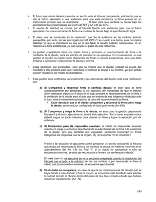    El futuro ejecutante deberá presentar un escrito ante el tribunal competente, solicitando que se
    cite al futuro ejecutado a una audiencia para que este reconozca la firma puesta en un
    instrumento privado que se acompaña.              O bien para que confiese la deuda bajo los
    apercibimientos contemplados en el Art 434 N°4 y Art 435 del CPC.
   El escrito de solicitud se provee por el tribunal fijando una audiencia para que el futuro
    ejecutado concurra a reconocer la firma o a confesar la deuda, bajo el apercibimiento legal.

   El plazo que se contempla en la resolución que fija la audiencia es de carácter judicial,
    susceptible, por tanto, de ser prorrogado (Art 67 CPC) Y en cuanto a la fecha, esta no implica
    fatalidad ya que lo importante es que en el día fijado el deudor (citado) comparezca, no en
    relación a la hora establecida, ya que cumple un papel de sola referencia.

   La gestión preparatoria tiene por objeto único y exclusivo el reconocimiento de firma o la
    confesión de la deuda, para los efectos de preparar la vía ejecutiva. En consecuencia, en esa
    gestión el deudor no puede hacer objeciones de fondo ni oponer excepciones, sino que debe
    limitarse a reconocer o desconocer la deuda o la firma.

   Estas gestiones son personales, pero ello no implica que el deudor (citado) no pueda dar
    mandato a otra persona para que reconozca o confiese la deuda a su nombre, ya que ambas
    pueden realizarse por medio de mandatario.

   Esta gestión debe notificarse personalmente y las alternativas del deudor ante esta notificación
    son;

          a) Si Comparece y reconoce firma o confiesa deuda; en este caso se tiene
             automáticamente por preparada la vía ejecutiva (sin necesidad de que el tribunal
             dicte resolución alguna) y el título en el cual constará el reconocimiento de la firma o
             la confesión de la deuda será el acta que se levante de esa diligencia efectuada ante
             el juez, más el instrumento privado en el caso del reconocimiento de firma.
                Cabe destacar que si el citado comparece y reconoce la firma pero niega
                    la deuda; se tendrá por configurado el titulo igualmente (Art.436)

          b) Si Comparece y niega la firma o la deuda; en este caso la gestión preparatoria
             fracasará y el futuro ejecutante no tendrá titulo ejecutivo. Por lo tanto si quiere cobrar
             deberá seguir un juicio ordinario para obtener un titulo y lograr la ejecución por vía
             ordinaria.

          c) Si Comparece pero da respuestas evasivas; el citado da respuestas evasivas
             cuando no niega o reconoce derechamente la autenticidad de la firma o la existencia
             de la deuda, sino que contesta con vaguedad, eludiendo responder en forma
             categórica las preguntas que se le dirigen. (Ej. Si responde “no lo recuerdo”)


              Frente a tal situación el ejecutante podrá presentar un escrito solicitando al tribunal
              que tenga por reconocida la firma o por confesa la deuda por haberse incurrido en el
              apercibimiento del Art. 435 inc final “Y, si el citado no comparece o sólo da
              respuestas evasivas, se dará por reconocida la firma o por confesada la deuda”

              En este caso la vía ejecutiva se va a encontrar preparada cuando la resolución del
              tribunal que accede a la solicitud de dar por confeso o por reconocida la firma al
              citado que da respuestas evasivas, se encuentre ejecutoriada.

          d) Si el citado no comparece; en caso de que la no comparecencia del deudor que se
             haya debido a caso fortuito o fuerza mayor, se encuentra éste facultado para solicitar
             la nulidad de todo lo obrado dentro del plazo de tres días contados desde que hubiera
             cesado el impedimento. (Art. 79)



                                                                                                  140
 